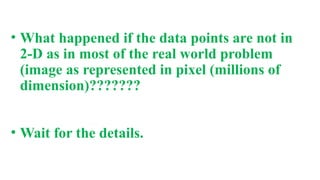 • What happened if the data points are not in
2-D as in most of the real world problem
(image as represented in pixel (millions of
dimension)???????
• Wait for the details.
 