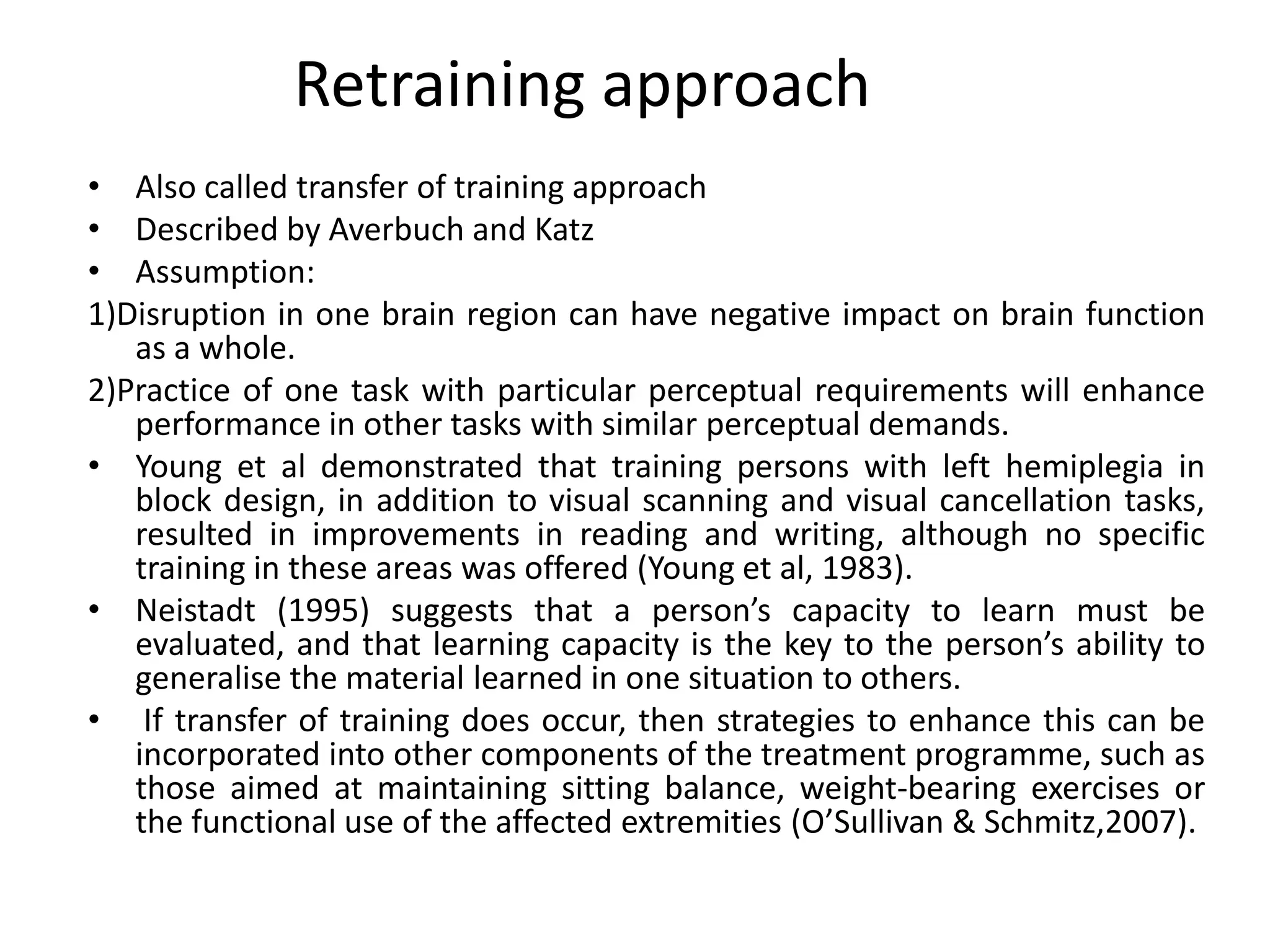 Retraining approach
• Also called transfer of training approach
• Described by Averbuch and Katz
• Assumption:
1)Disruption in one brain region can have negative impact on brain function
as a whole.
2)Practice of one task with particular perceptual requirements will enhance
performance in other tasks with similar perceptual demands.
• Young et al demonstrated that training persons with left hemiplegia in
block design, in addition to visual scanning and visual cancellation tasks,
resulted in improvements in reading and writing, although no specific
training in these areas was offered (Young et al, 1983).
• Neistadt (1995) suggests that a person’s capacity to learn must be
evaluated, and that learning capacity is the key to the person’s ability to
generalise the material learned in one situation to others.
• If transfer of training does occur, then strategies to enhance this can be
incorporated into other components of the treatment programme, such as
those aimed at maintaining sitting balance, weight-bearing exercises or
the functional use of the affected extremities (O’Sullivan & Schmitz,2007).

 