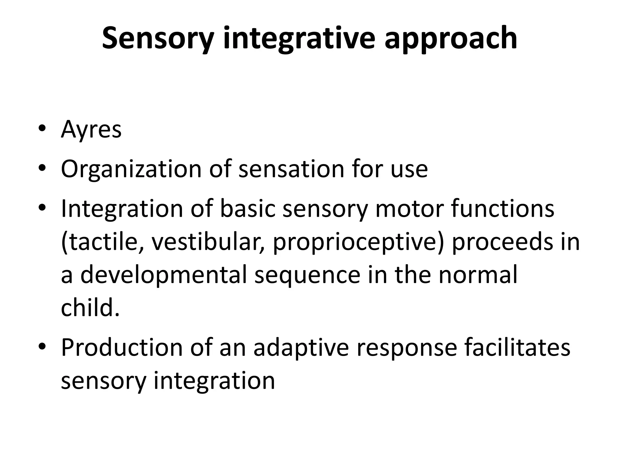 Sensory integrative approach
• Ayres
• Organization of sensation for use
• Integration of basic sensory motor functions
(tactile, vestibular, proprioceptive) proceeds in
a developmental sequence in the normal
child.
• Production of an adaptive response facilitates
sensory integration

 