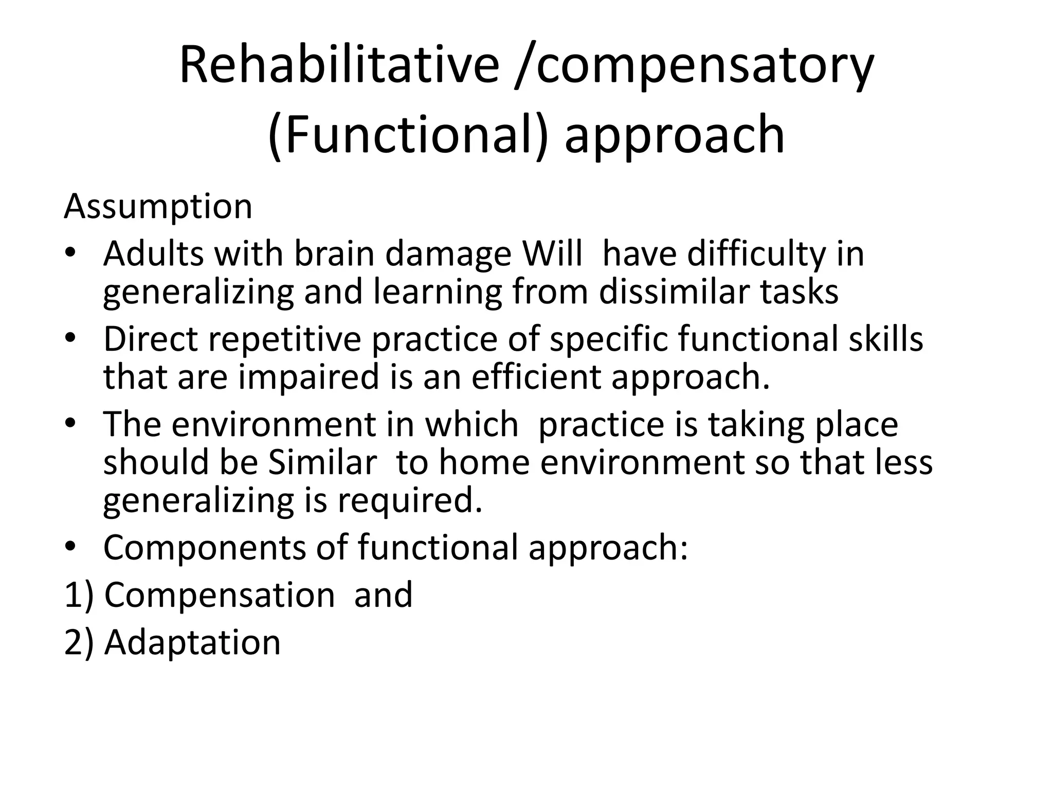 Rehabilitative /compensatory
(Functional) approach
Assumption
• Adults with brain damage Will have difficulty in
generalizing and learning from dissimilar tasks
• Direct repetitive practice of specific functional skills
that are impaired is an efficient approach.
• The environment in which practice is taking place
should be Similar to home environment so that less
generalizing is required.
• Components of functional approach:
1) Compensation and
2) Adaptation

 