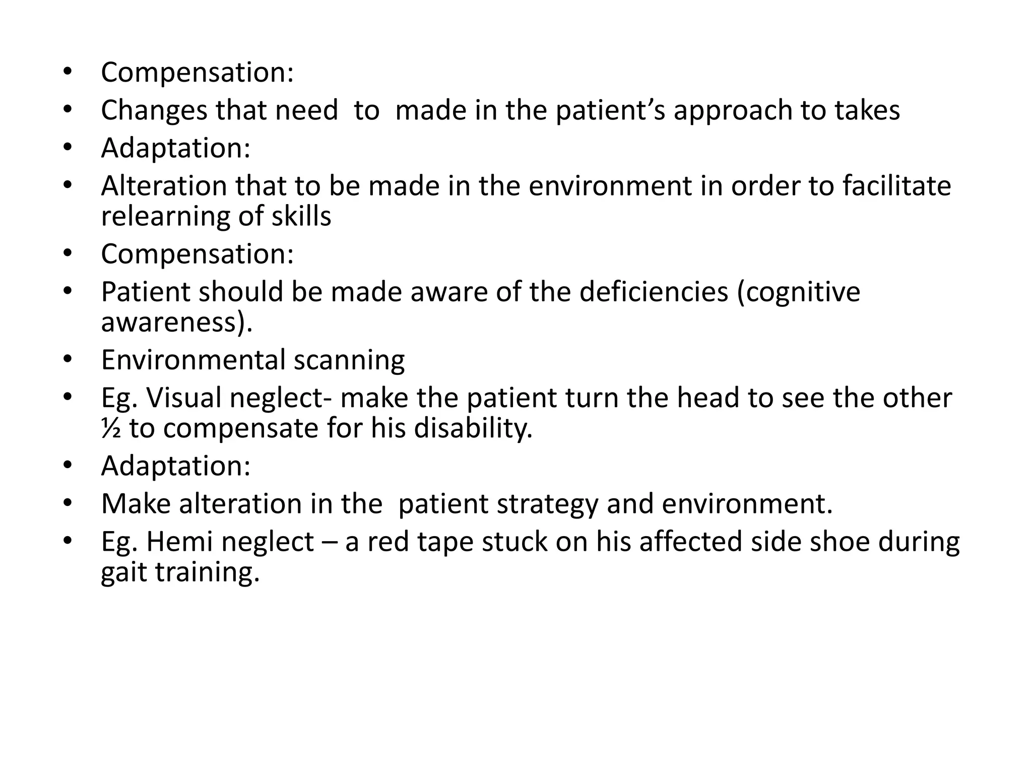 •
•
•
•
•
•
•
•

•
•
•

Compensation:
Changes that need to made in the patient’s approach to takes
Adaptation:
Alteration that to be made in the environment in order to facilitate
relearning of skills
Compensation:
Patient should be made aware of the deficiencies (cognitive
awareness).
Environmental scanning
Eg. Visual neglect- make the patient turn the head to see the other
½ to compensate for his disability.
Adaptation:
Make alteration in the patient strategy and environment.
Eg. Hemi neglect – a red tape stuck on his affected side shoe during
gait training.

 