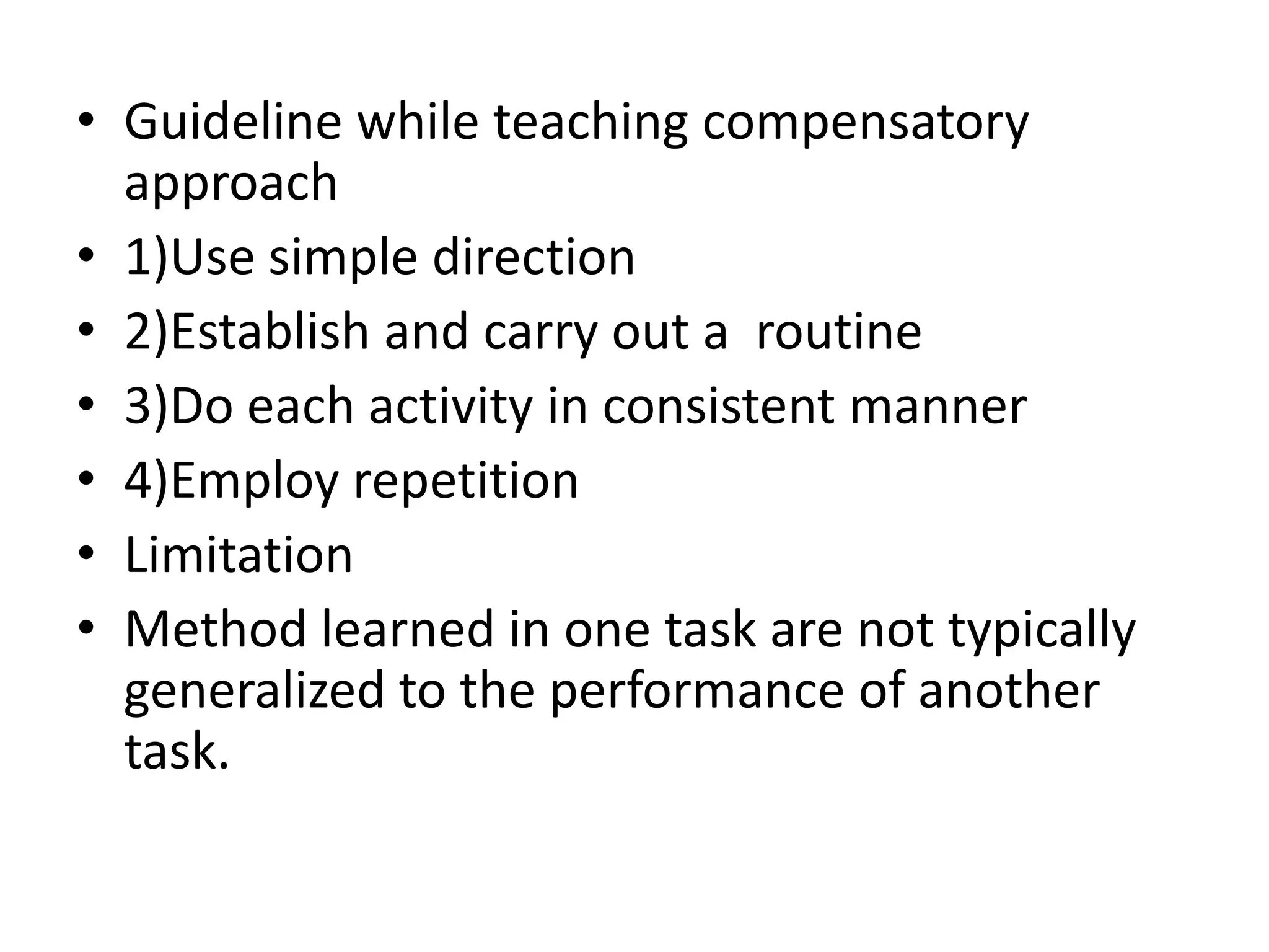 • Guideline while teaching compensatory
approach
• 1)Use simple direction
• 2)Establish and carry out a routine
• 3)Do each activity in consistent manner
• 4)Employ repetition
• Limitation
• Method learned in one task are not typically
generalized to the performance of another
task.

 
