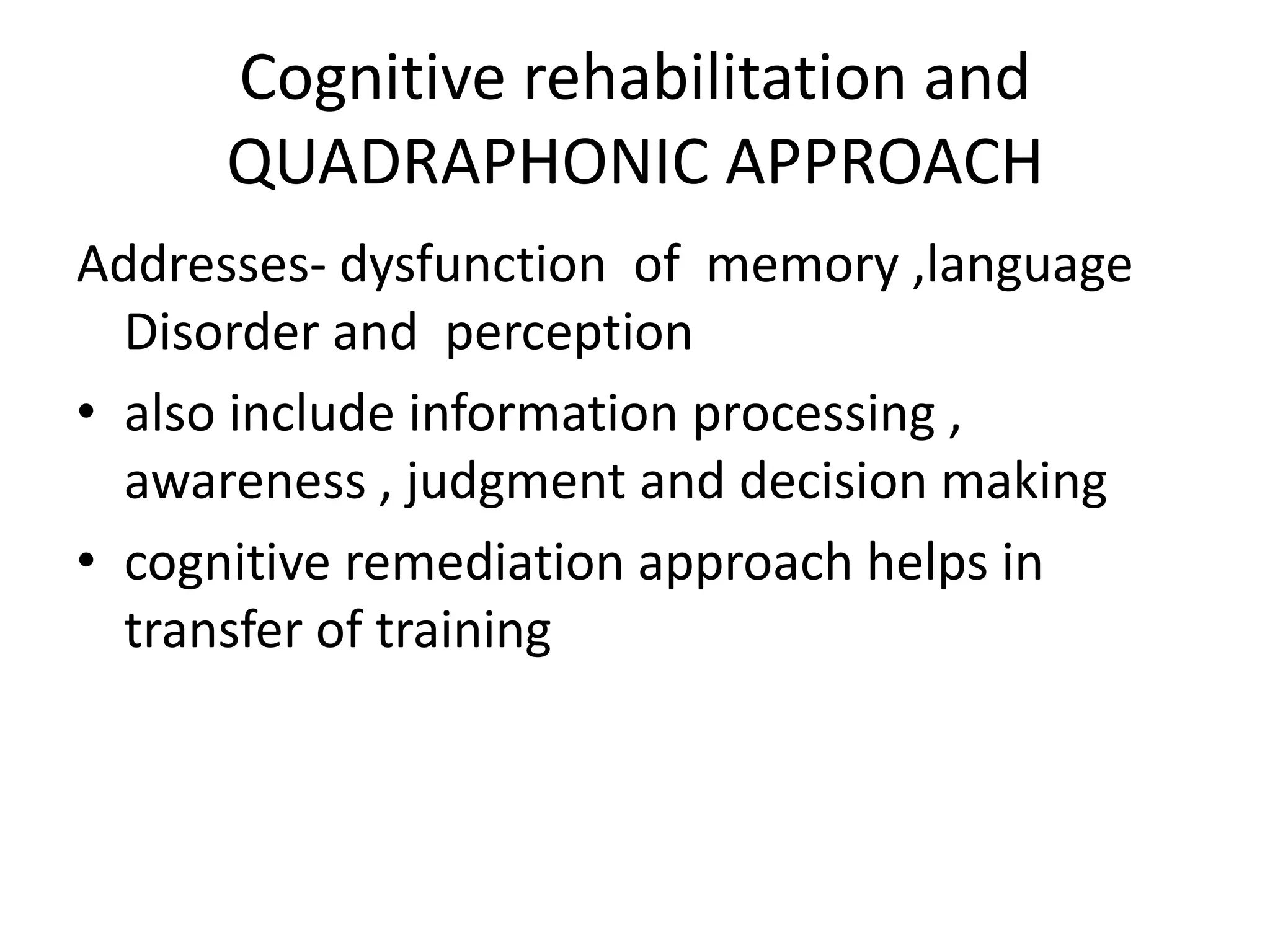 Cognitive rehabilitation and
QUADRAPHONIC APPROACH
Addresses- dysfunction of memory ,language
Disorder and perception
• also include information processing ,
awareness , judgment and decision making
• cognitive remediation approach helps in
transfer of training

 