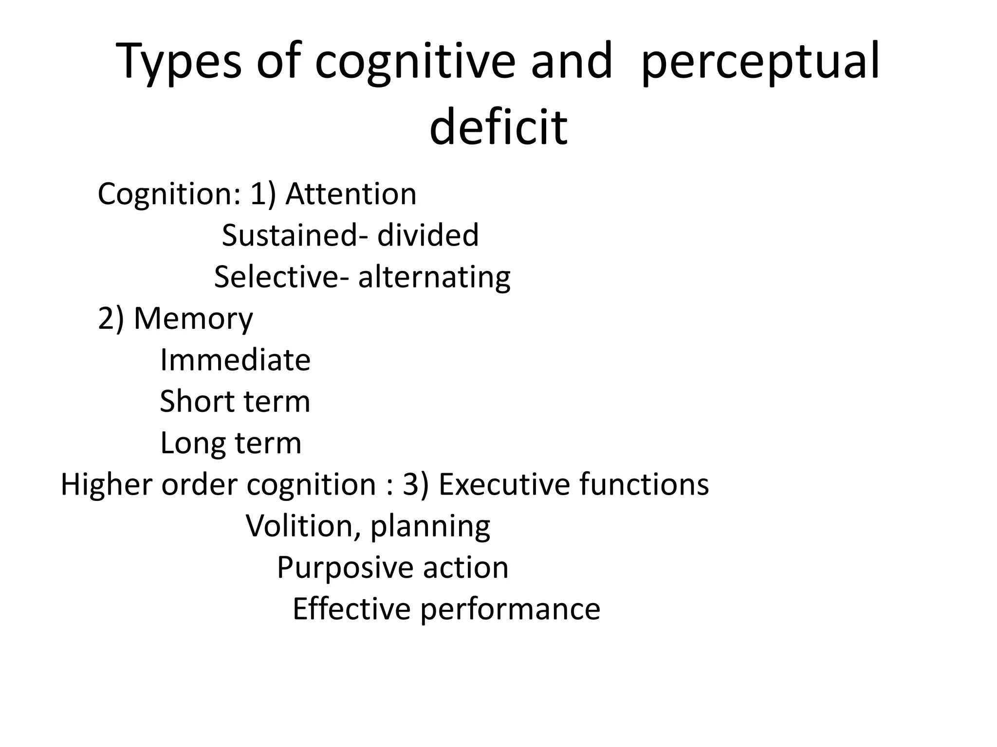 Types of cognitive and perceptual
deficit
Cognition: 1) Attention
Sustained- divided
Selective- alternating
2) Memory
Immediate
Short term
Long term
Higher order cognition : 3) Executive functions
Volition, planning
Purposive action
Effective performance

 
