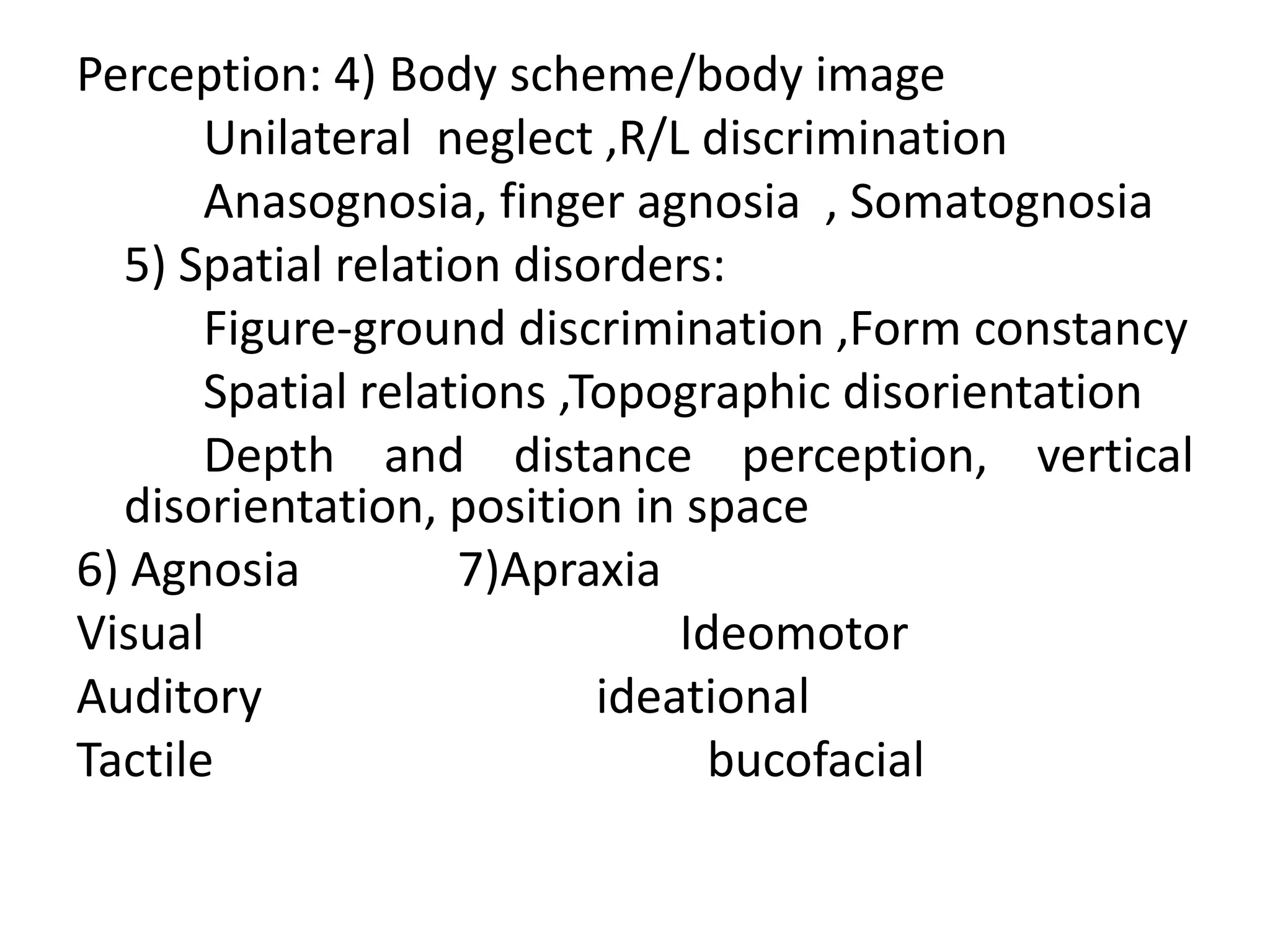 Perception: 4) Body scheme/body image
Unilateral neglect ,R/L discrimination
Anasognosia, finger agnosia , Somatognosia
5) Spatial relation disorders:
Figure-ground discrimination ,Form constancy
Spatial relations ,Topographic disorientation
Depth and distance perception, vertical
disorientation, position in space
6) Agnosia
7)Apraxia
Visual
Ideomotor
Auditory
ideational
Tactile
bucofacial

 