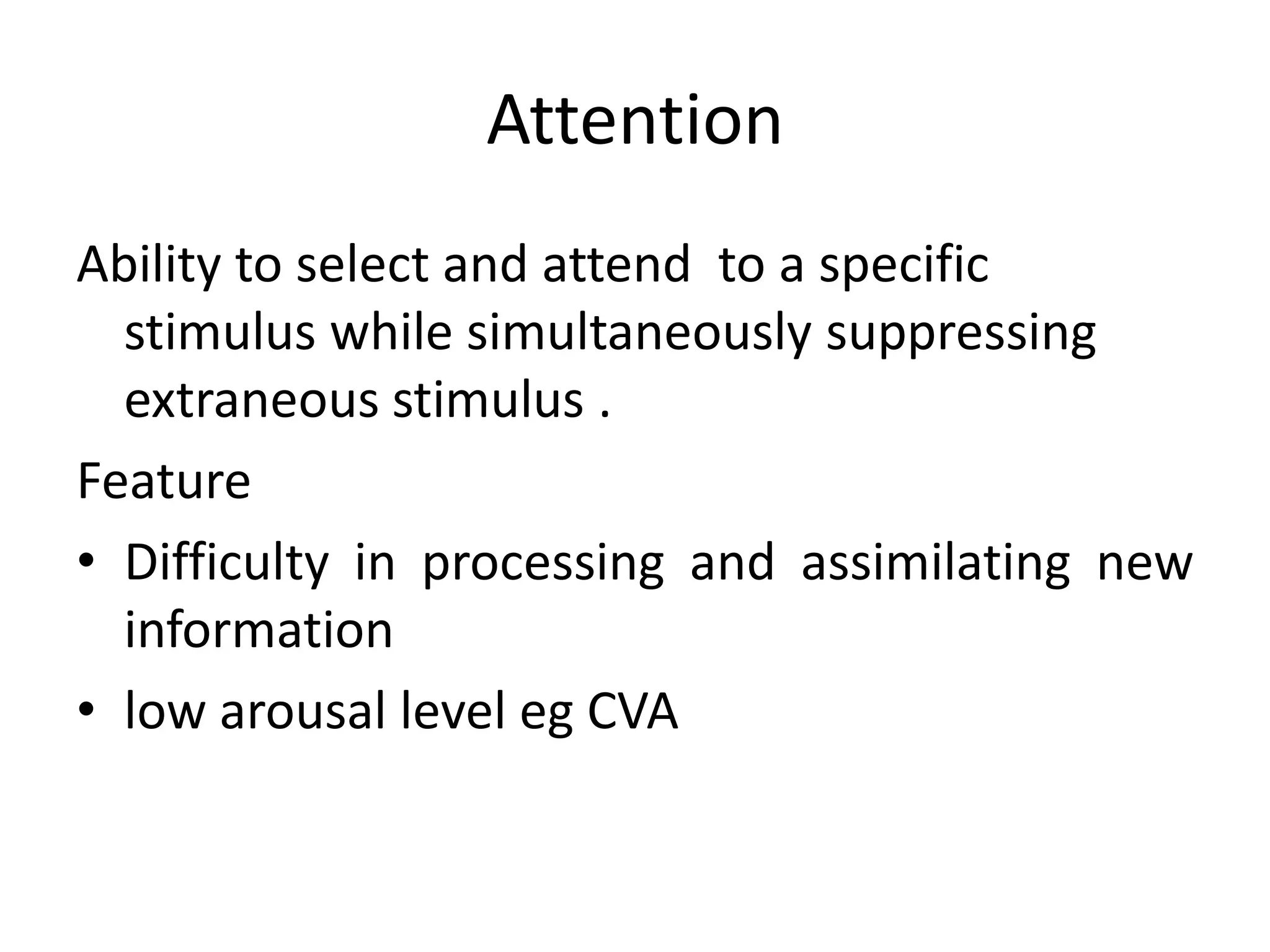 Attention
Ability to select and attend to a specific
stimulus while simultaneously suppressing
extraneous stimulus .
Feature
• Difficulty in processing and assimilating new
information
• low arousal level eg CVA

 