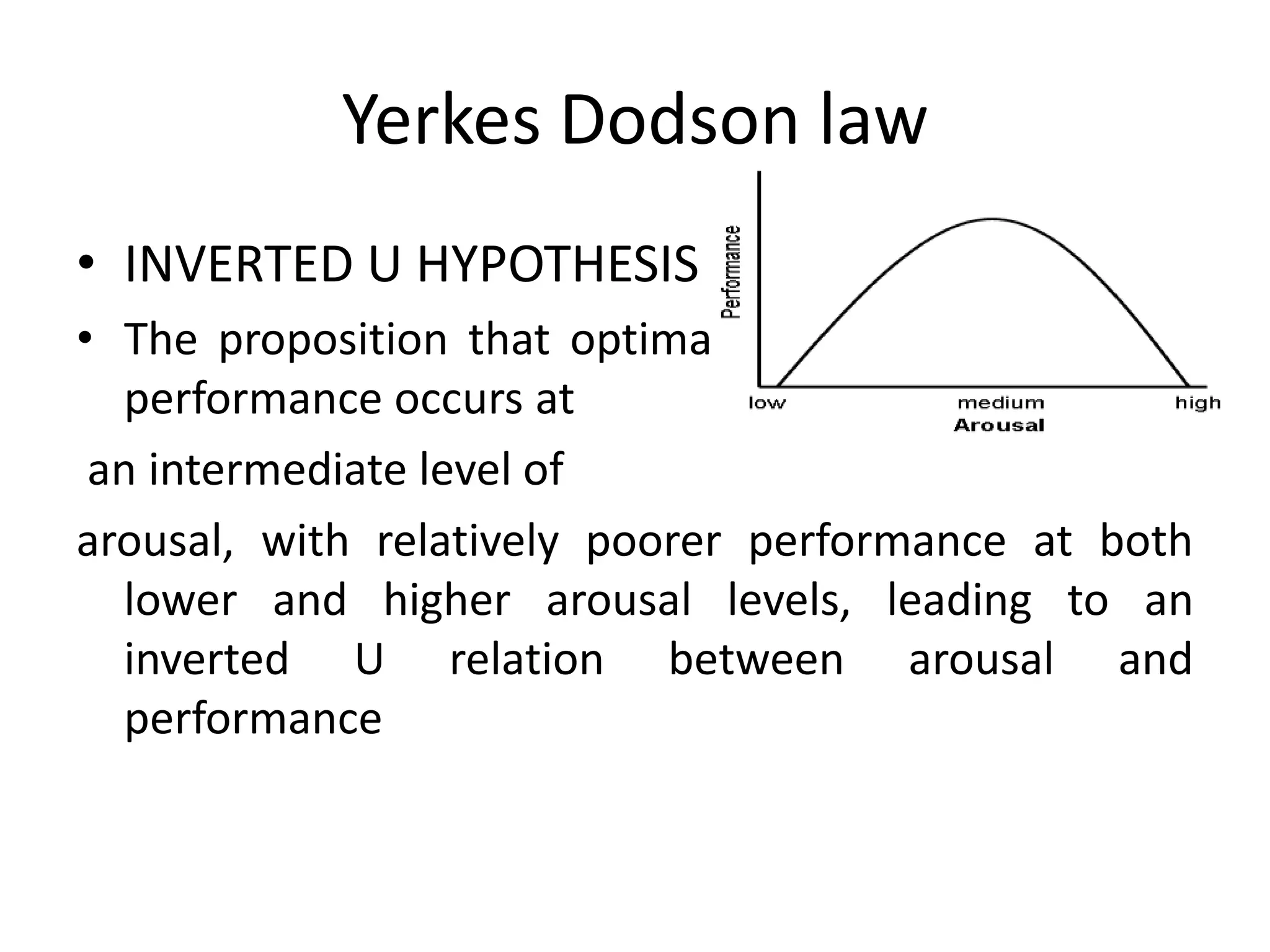 Yerkes Dodson law
• INVERTED U HYPOTHESIS
• The proposition that optimal
task
performance occurs at
an intermediate level of
arousal, with relatively poorer performance at both
lower and higher arousal levels, leading to an
inverted U relation between arousal and
performance

 