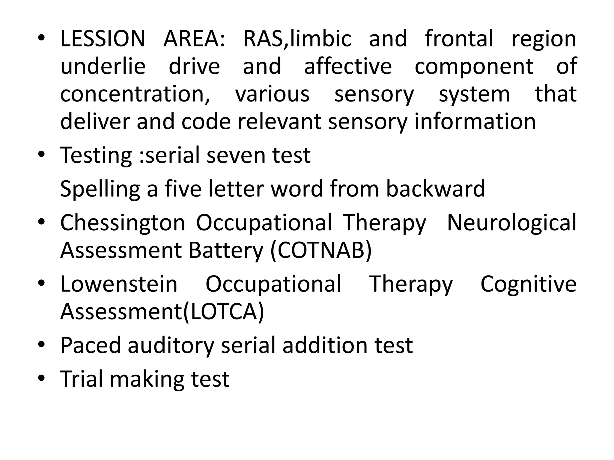 • LESSION AREA: RAS,limbic and frontal region
underlie drive and affective component of
concentration, various sensory system that
deliver and code relevant sensory information
• Testing :serial seven test
Spelling a five letter word from backward
• Chessington Occupational Therapy Neurological
Assessment Battery (COTNAB)
• Lowenstein Occupational Therapy Cognitive
Assessment(LOTCA)
• Paced auditory serial addition test
• Trial making test

 