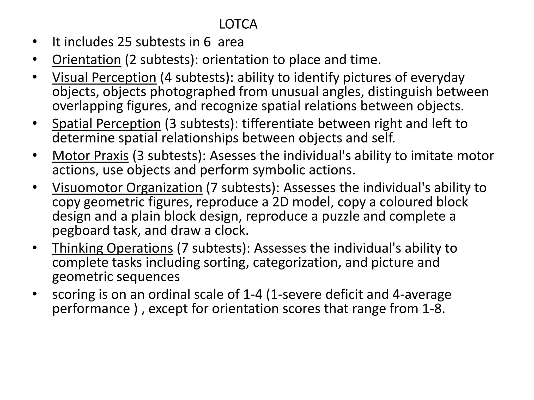 •
•
•

•
•
•

•
•

LOTCA
It includes 25 subtests in 6 area
Orientation (2 subtests): orientation to place and time.
Visual Perception (4 subtests): ability to identify pictures of everyday
objects, objects photographed from unusual angles, distinguish between
overlapping figures, and recognize spatial relations between objects.
Spatial Perception (3 subtests): tifferentiate between right and left to
determine spatial relationships between objects and self.
Motor Praxis (3 subtests): Asesses the individual's ability to imitate motor
actions, use objects and perform symbolic actions.
Visuomotor Organization (7 subtests): Assesses the individual's ability to
copy geometric figures, reproduce a 2D model, copy a coloured block
design and a plain block design, reproduce a puzzle and complete a
pegboard task, and draw a clock.
Thinking Operations (7 subtests): Assesses the individual's ability to
complete tasks including sorting, categorization, and picture and
geometric sequences
scoring is on an ordinal scale of 1-4 (1-severe deficit and 4-average
performance ) , except for orientation scores that range from 1-8.

 