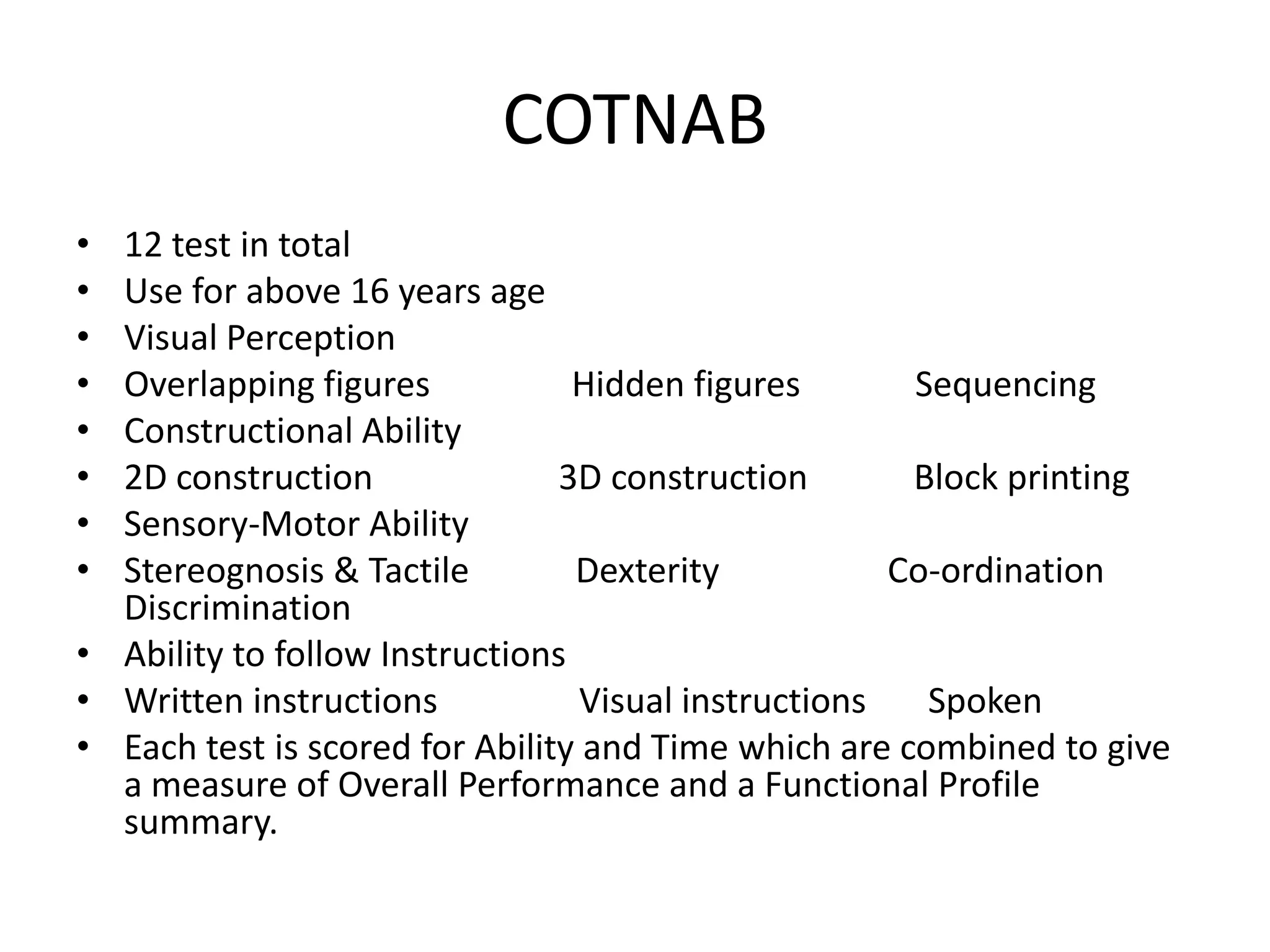 COTNAB
•
•
•
•
•
•
•
•

12 test in total
Use for above 16 years age
Visual Perception
Overlapping figures
Hidden figures
Sequencing
Constructional Ability
2D construction
3D construction
Block printing
Sensory-Motor Ability
Stereognosis & Tactile
Dexterity
Co-ordination
Discrimination
• Ability to follow Instructions
• Written instructions
Visual instructions
Spoken
• Each test is scored for Ability and Time which are combined to give
a measure of Overall Performance and a Functional Profile
summary.

 
