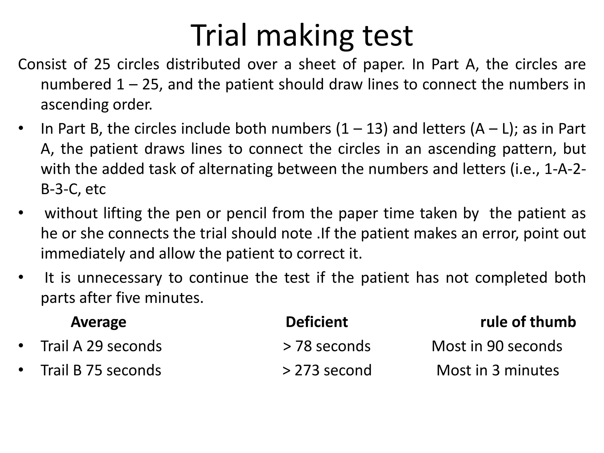 Trial making test
Consist of 25 circles distributed over a sheet of paper. In Part A, the circles are
numbered 1 – 25, and the patient should draw lines to connect the numbers in
ascending order.
• In Part B, the circles include both numbers (1 – 13) and letters (A – L); as in Part
A, the patient draws lines to connect the circles in an ascending pattern, but
with the added task of alternating between the numbers and letters (i.e., 1-A-2B-3-C, etc
• without lifting the pen or pencil from the paper time taken by the patient as
he or she connects the trial should note .If the patient makes an error, point out
immediately and allow the patient to correct it.
• It is unnecessary to continue the test if the patient has not completed both
parts after five minutes.
Average
Deficient
rule of thumb
• Trail A 29 seconds
> 78 seconds
Most in 90 seconds
• Trail B 75 seconds
> 273 second
Most in 3 minutes

 