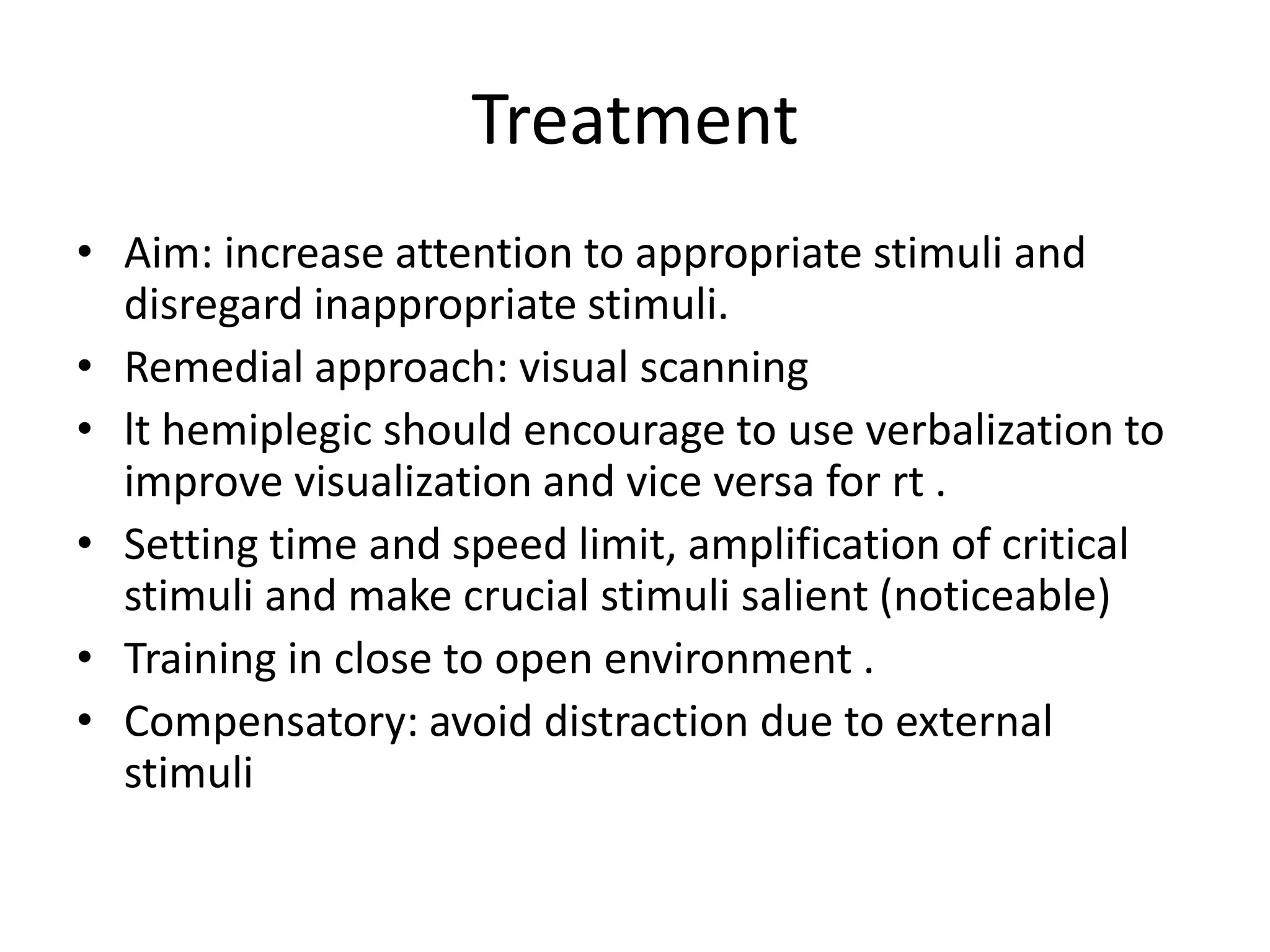 Treatment
• Aim: increase attention to appropriate stimuli and
disregard inappropriate stimuli.
• Remedial approach: visual scanning
• lt hemiplegic should encourage to use verbalization to
improve visualization and vice versa for rt .
• Setting time and speed limit, amplification of critical
stimuli and make crucial stimuli salient (noticeable)
• Training in close to open environment .
• Compensatory: avoid distraction due to external
stimuli

 
