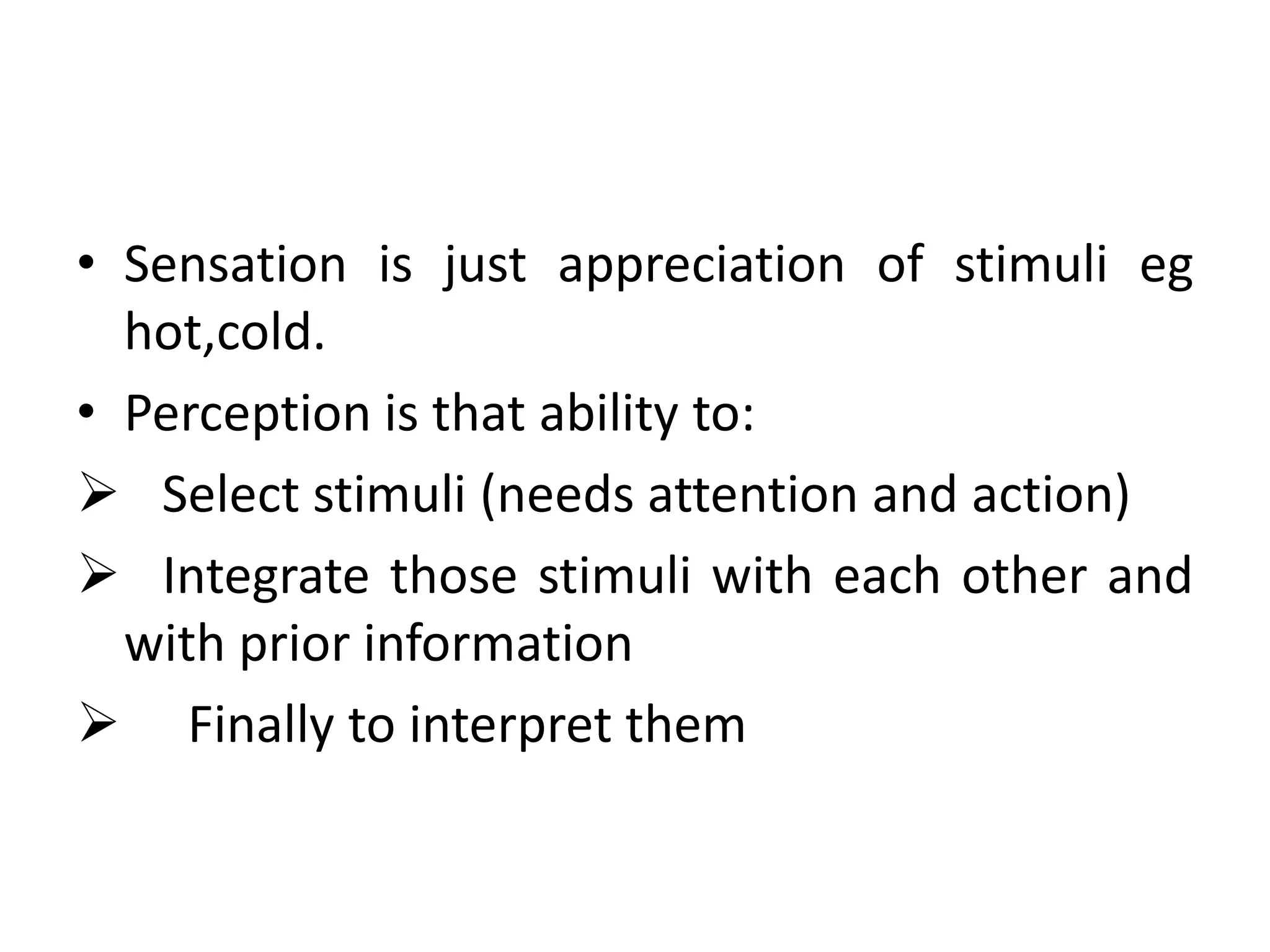 • Sensation is just appreciation of stimuli eg
hot,cold.
• Perception is that ability to:
 Select stimuli (needs attention and action)
 Integrate those stimuli with each other and
with prior information
 Finally to interpret them

 