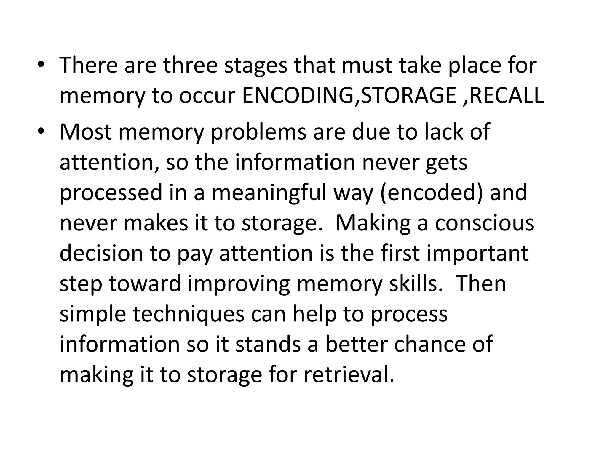 • There are three stages that must take place for
memory to occur ENCODING,STORAGE ,RECALL
• Most memory problems are due to lack of
attention, so the information never gets
processed in a meaningful way (encoded) and
never makes it to storage. Making a conscious
decision to pay attention is the first important
step toward improving memory skills. Then
simple techniques can help to process
information so it stands a better chance of
making it to storage for retrieval.

 