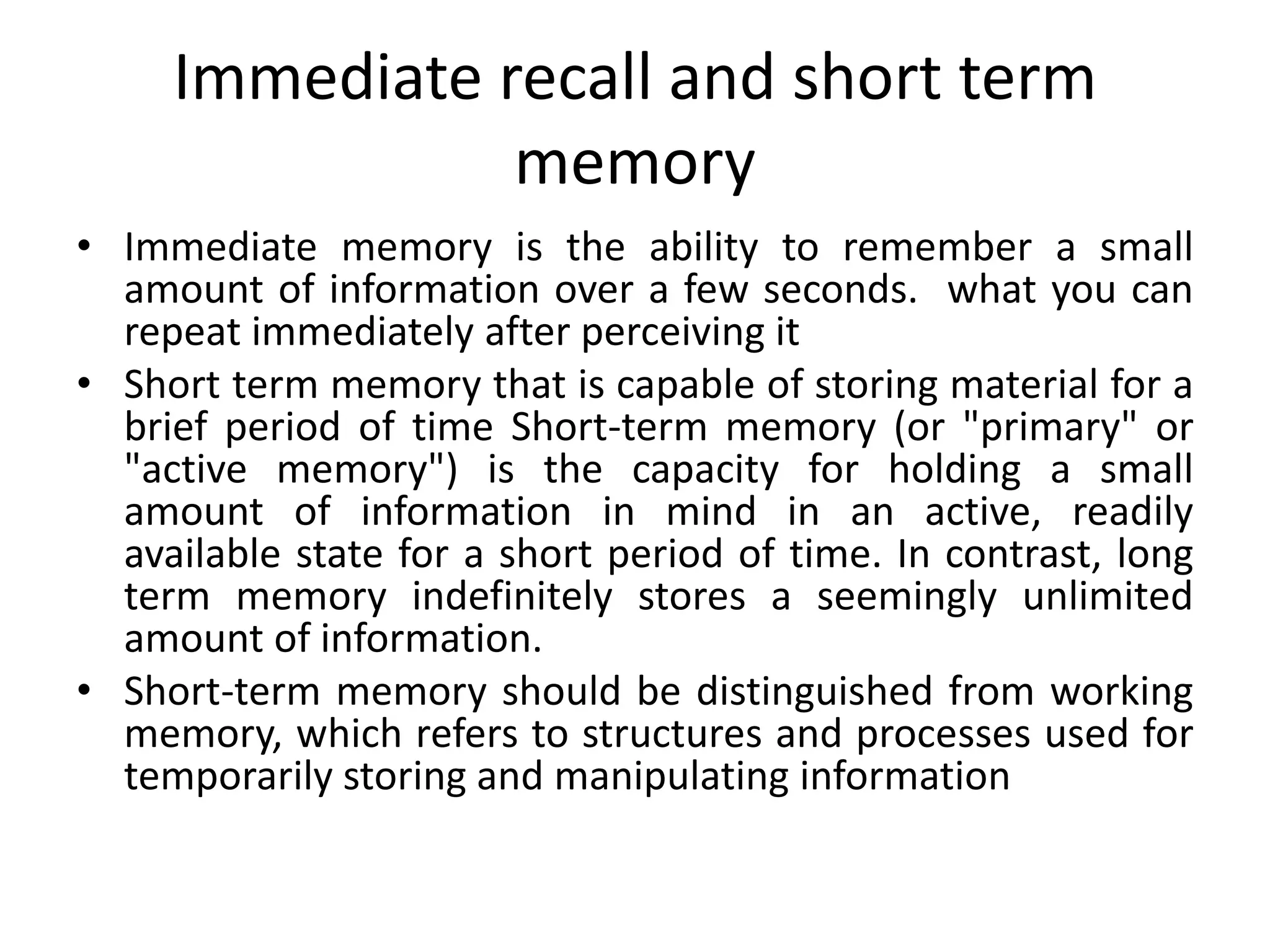 Immediate recall and short term
memory
• Immediate memory is the ability to remember a small
amount of information over a few seconds. what you can
repeat immediately after perceiving it
• Short term memory that is capable of storing material for a
brief period of time Short-term memory (or "primary" or
"active memory") is the capacity for holding a small
amount of information in mind in an active, readily
available state for a short period of time. In contrast, long
term memory indefinitely stores a seemingly unlimited
amount of information.
• Short-term memory should be distinguished from working
memory, which refers to structures and processes used for
temporarily storing and manipulating information

 