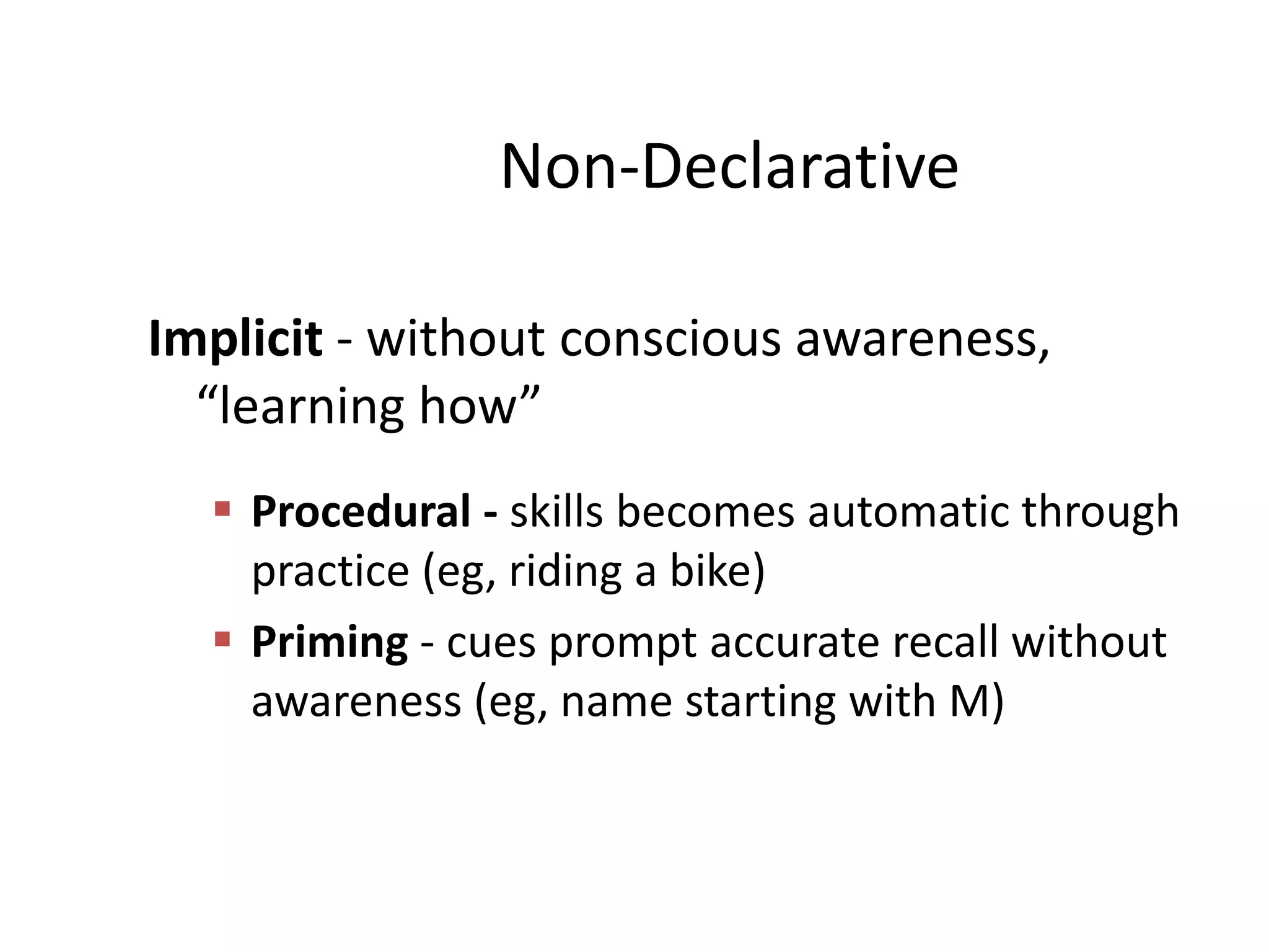 Non-Declarative
Implicit - without conscious awareness,
“learning how”
 Procedural - skills becomes automatic through
practice (eg, riding a bike)
 Priming - cues prompt accurate recall without
awareness (eg, name starting with M)

 