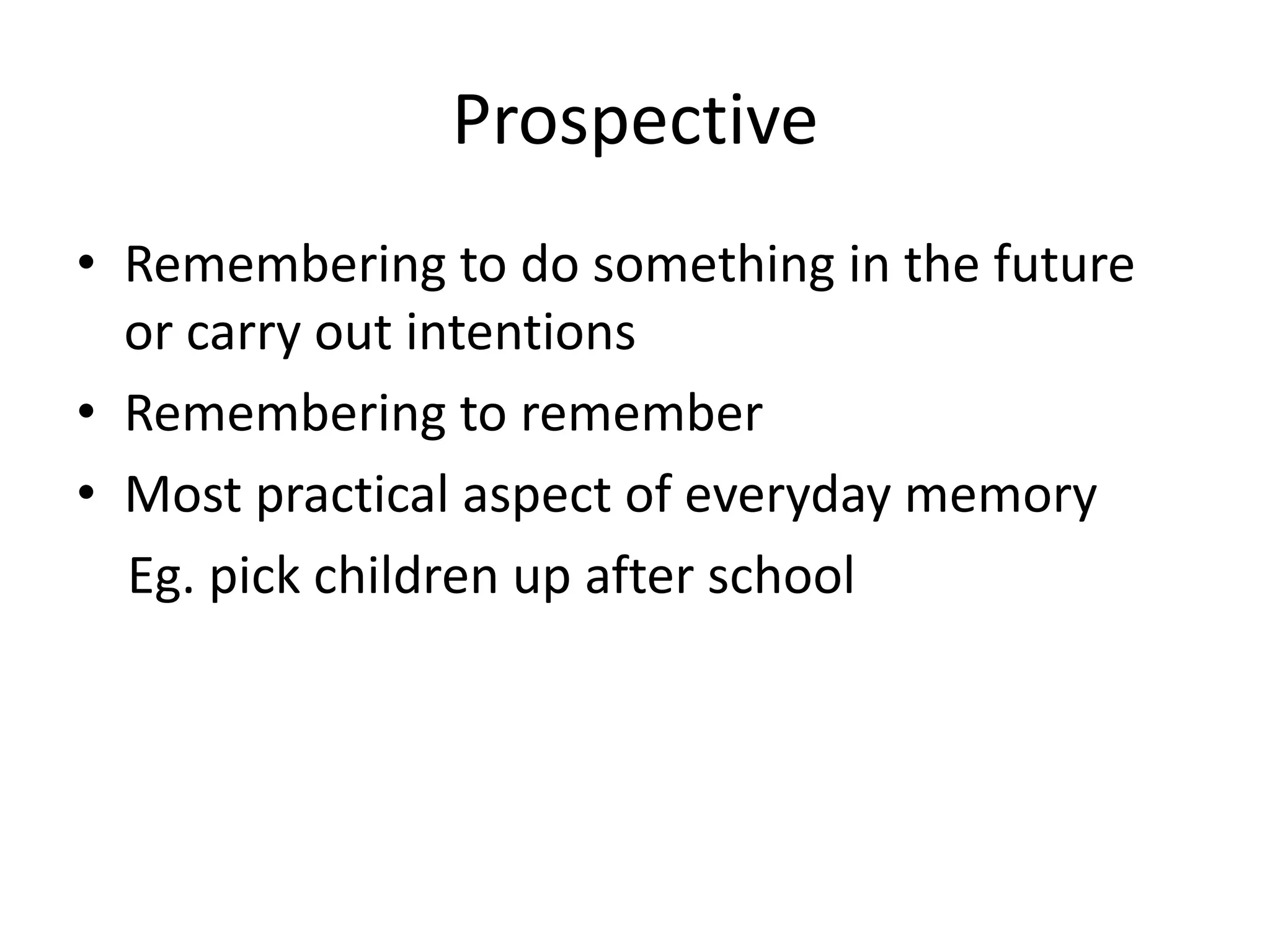 Prospective
• Remembering to do something in the future
or carry out intentions
• Remembering to remember
• Most practical aspect of everyday memory
Eg. pick children up after school

 