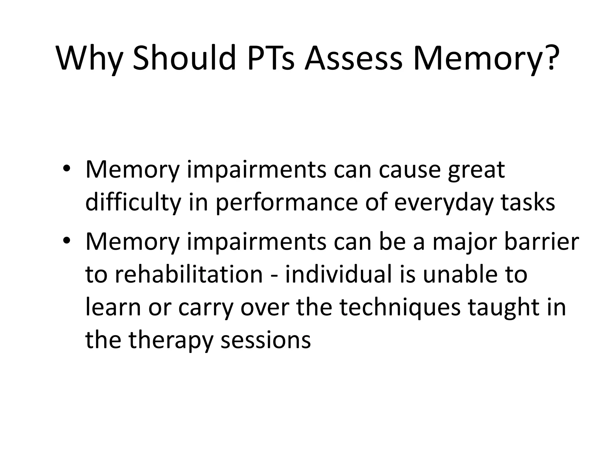 Why Should PTs Assess Memory?
• Memory impairments can cause great
difficulty in performance of everyday tasks
• Memory impairments can be a major barrier
to rehabilitation - individual is unable to
learn or carry over the techniques taught in
the therapy sessions

 