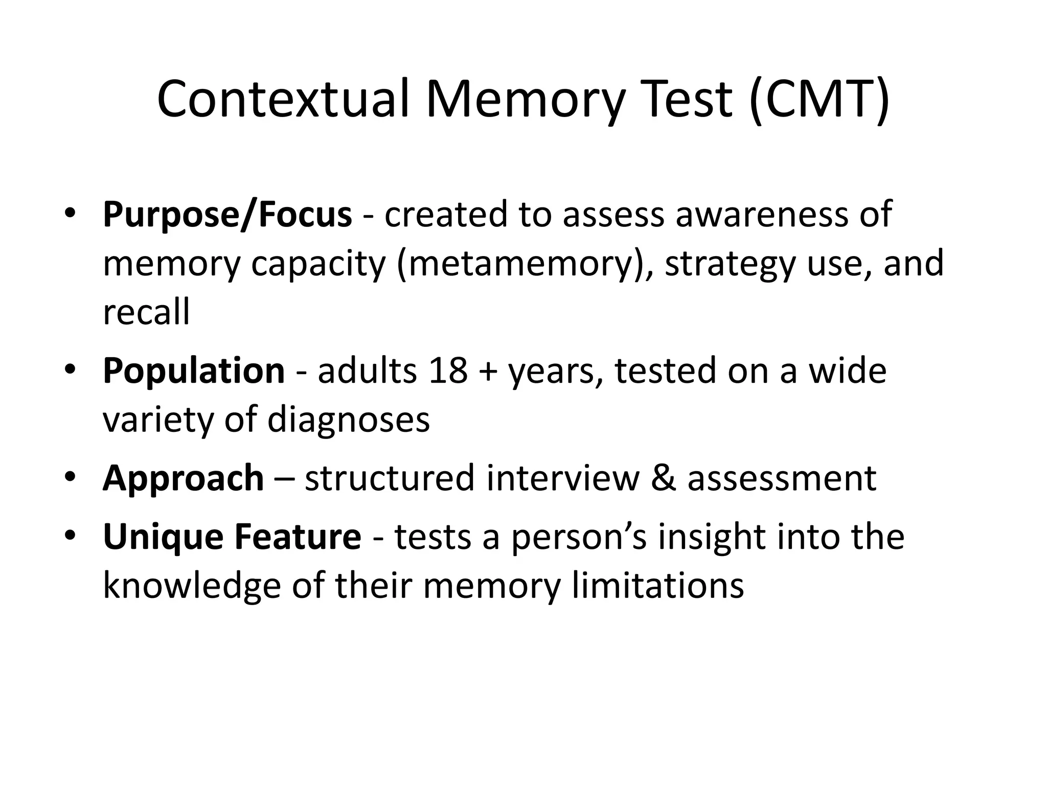 Contextual Memory Test (CMT)
• Purpose/Focus - created to assess awareness of
memory capacity (metamemory), strategy use, and
recall
• Population - adults 18 + years, tested on a wide
variety of diagnoses
• Approach – structured interview & assessment
• Unique Feature - tests a person’s insight into the
knowledge of their memory limitations

 