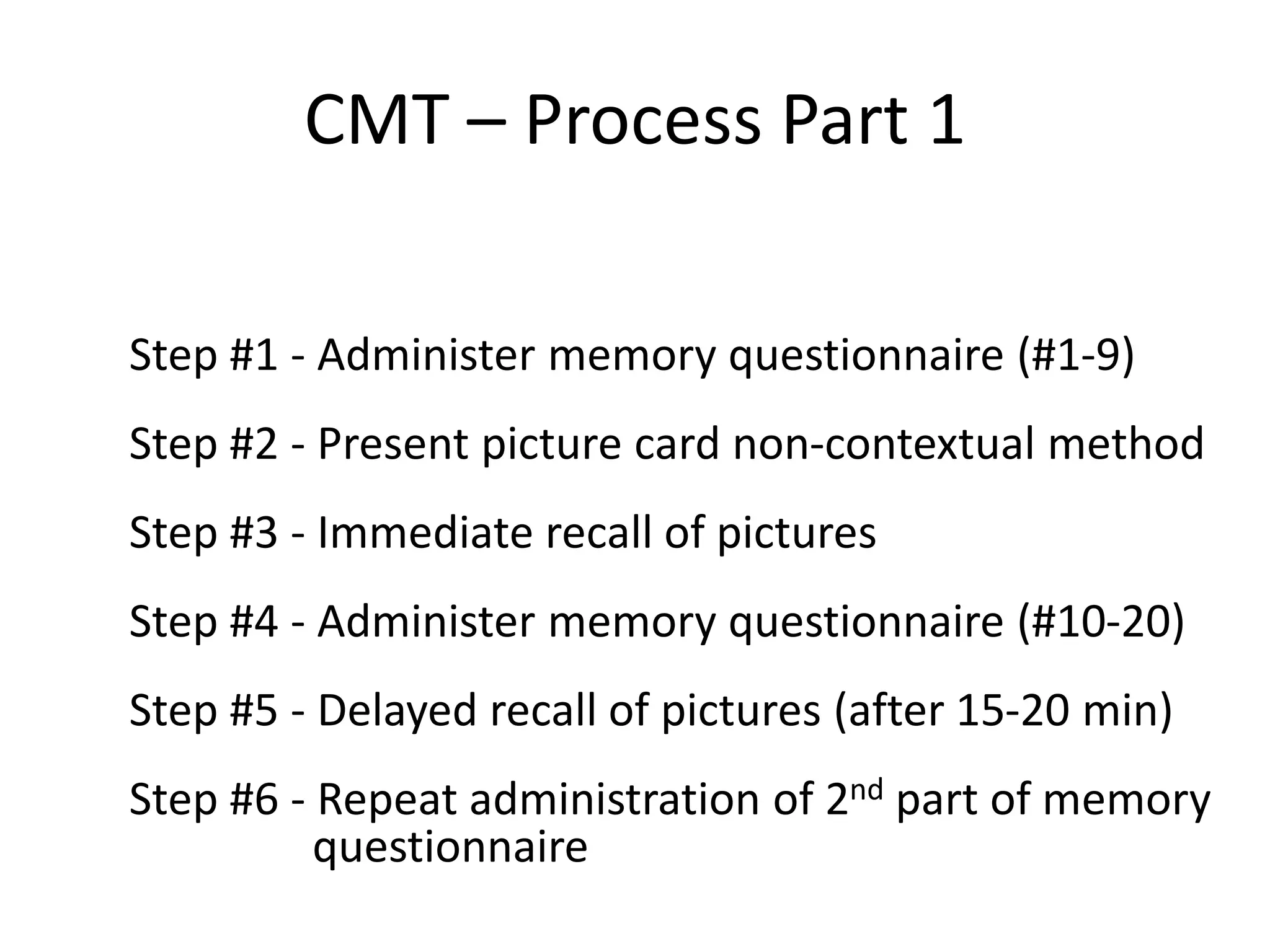 CMT – Process Part 1
Step #1 - Administer memory questionnaire (#1-9)
Step #2 - Present picture card non-contextual method

Step #3 - Immediate recall of pictures
Step #4 - Administer memory questionnaire (#10-20)
Step #5 - Delayed recall of pictures (after 15-20 min)
Step #6 - Repeat administration of 2nd part of memory
questionnaire

 