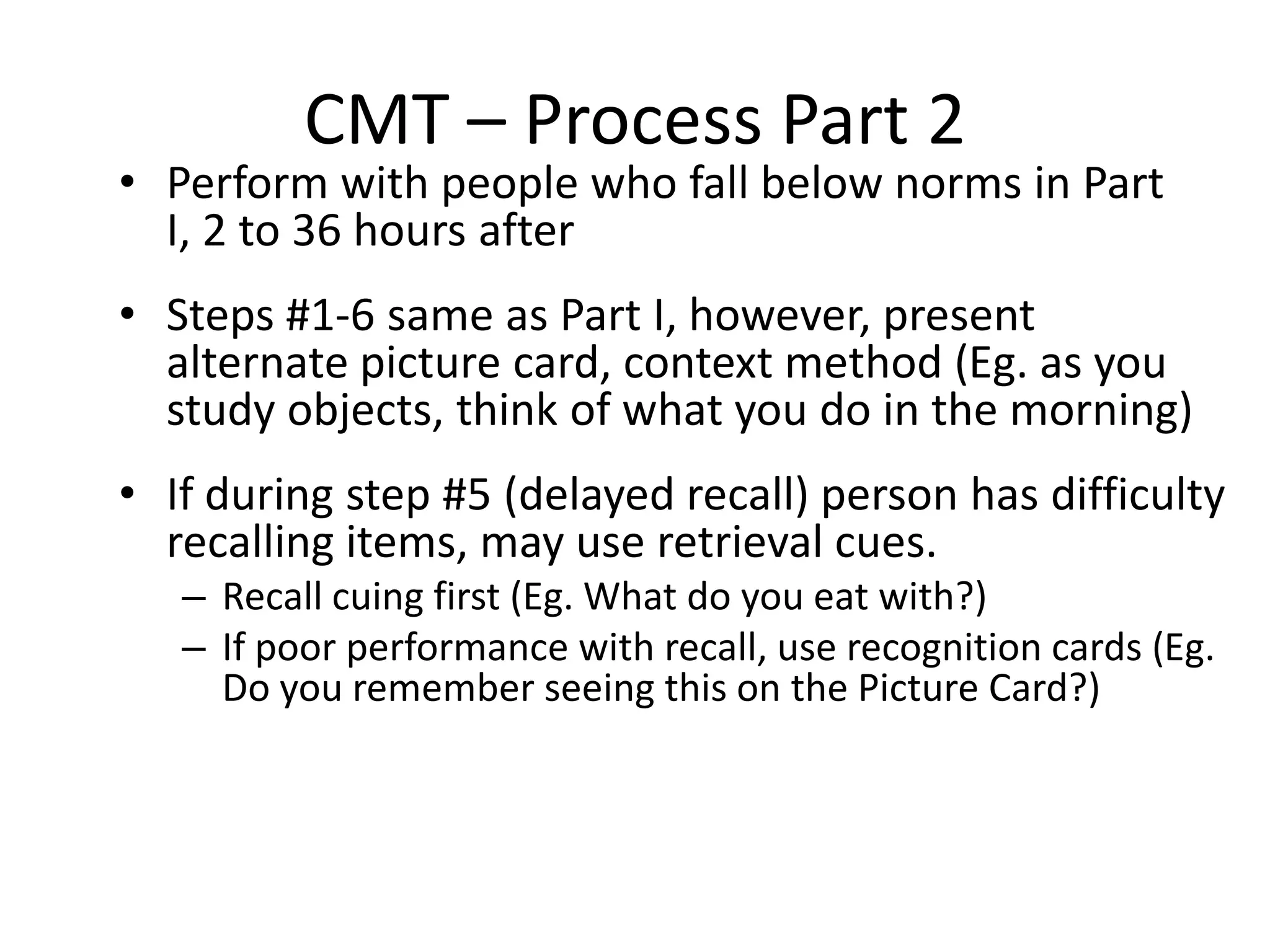 CMT – Process Part 2

• Perform with people who fall below norms in Part
I, 2 to 36 hours after

• Steps #1-6 same as Part I, however, present
alternate picture card, context method (Eg. as you
study objects, think of what you do in the morning)
• If during step #5 (delayed recall) person has difficulty
recalling items, may use retrieval cues.
– Recall cuing first (Eg. What do you eat with?)
– If poor performance with recall, use recognition cards (Eg.
Do you remember seeing this on the Picture Card?)

 