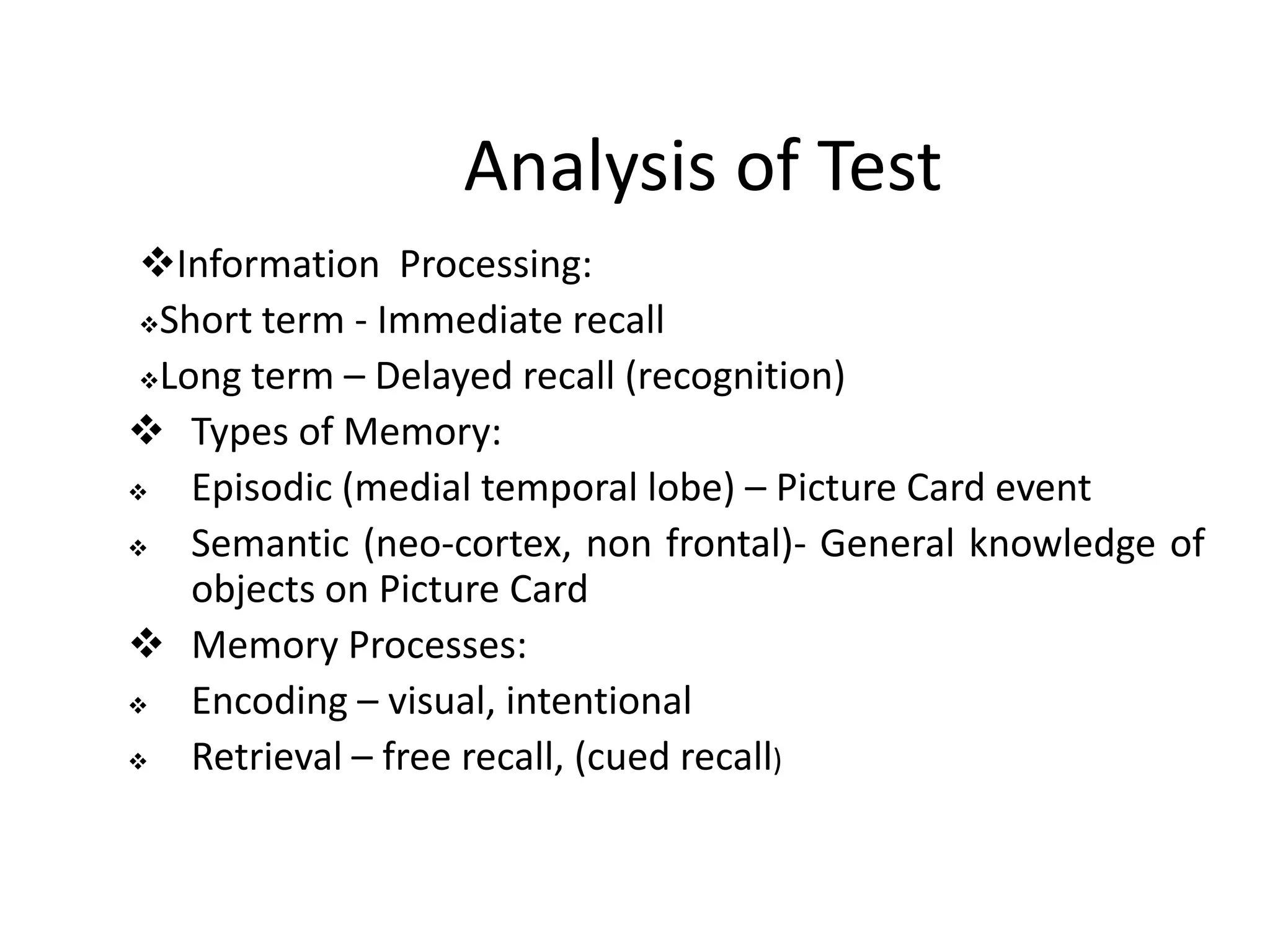 Analysis of Test
Information Processing:
Short term - Immediate recall
Long term – Delayed recall (recognition)
 Types of Memory:

Episodic (medial temporal lobe) – Picture Card event

Semantic (neo-cortex, non frontal)- General knowledge of
objects on Picture Card
 Memory Processes:

Encoding – visual, intentional

Retrieval – free recall, (cued recall)

 
