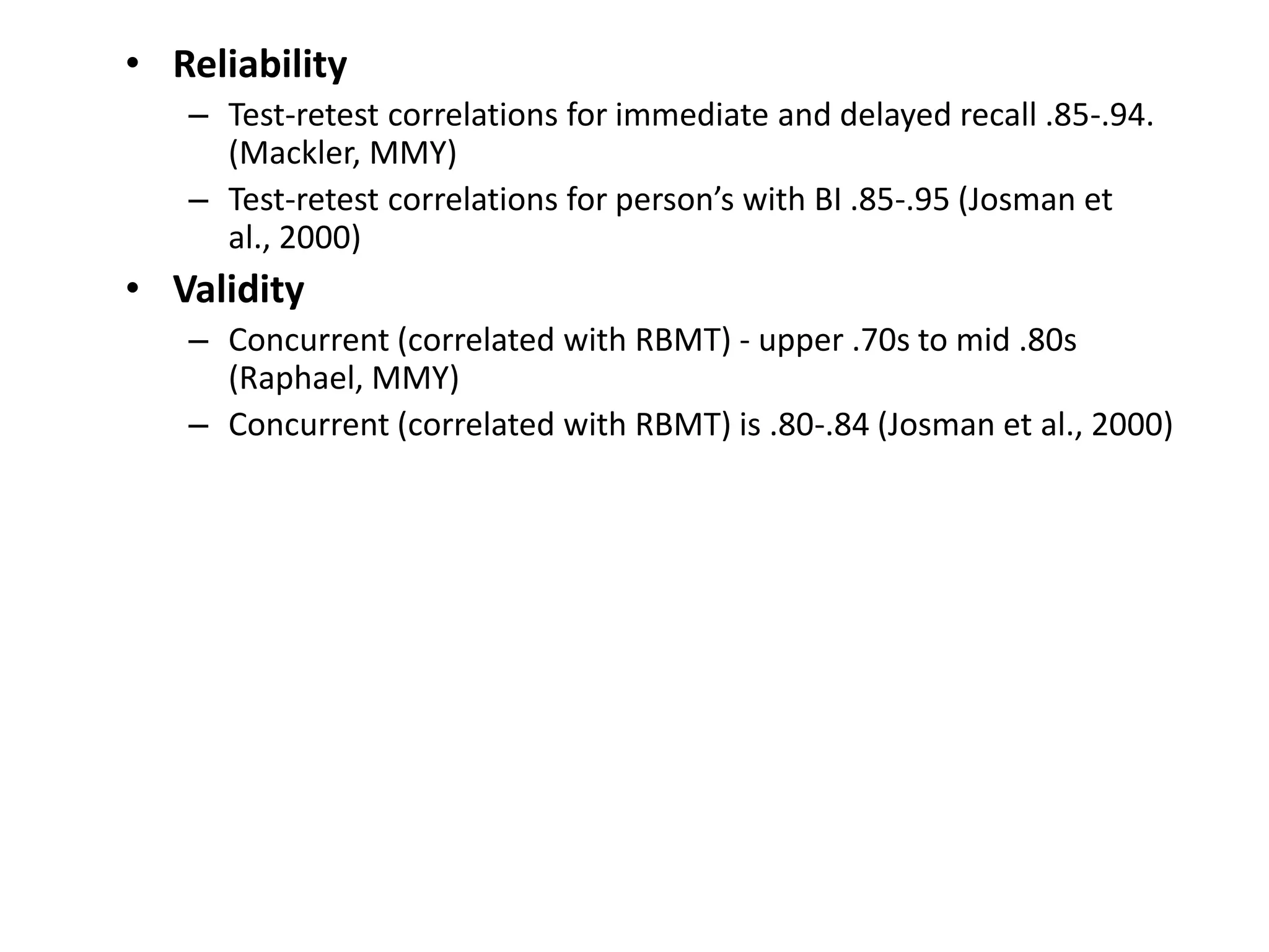 • Reliability
– Test-retest correlations for immediate and delayed recall .85-.94.
(Mackler, MMY)
– Test-retest correlations for person’s with BI .85-.95 (Josman et
al., 2000)

• Validity
– Concurrent (correlated with RBMT) - upper .70s to mid .80s
(Raphael, MMY)
– Concurrent (correlated with RBMT) is .80-.84 (Josman et al., 2000)

 