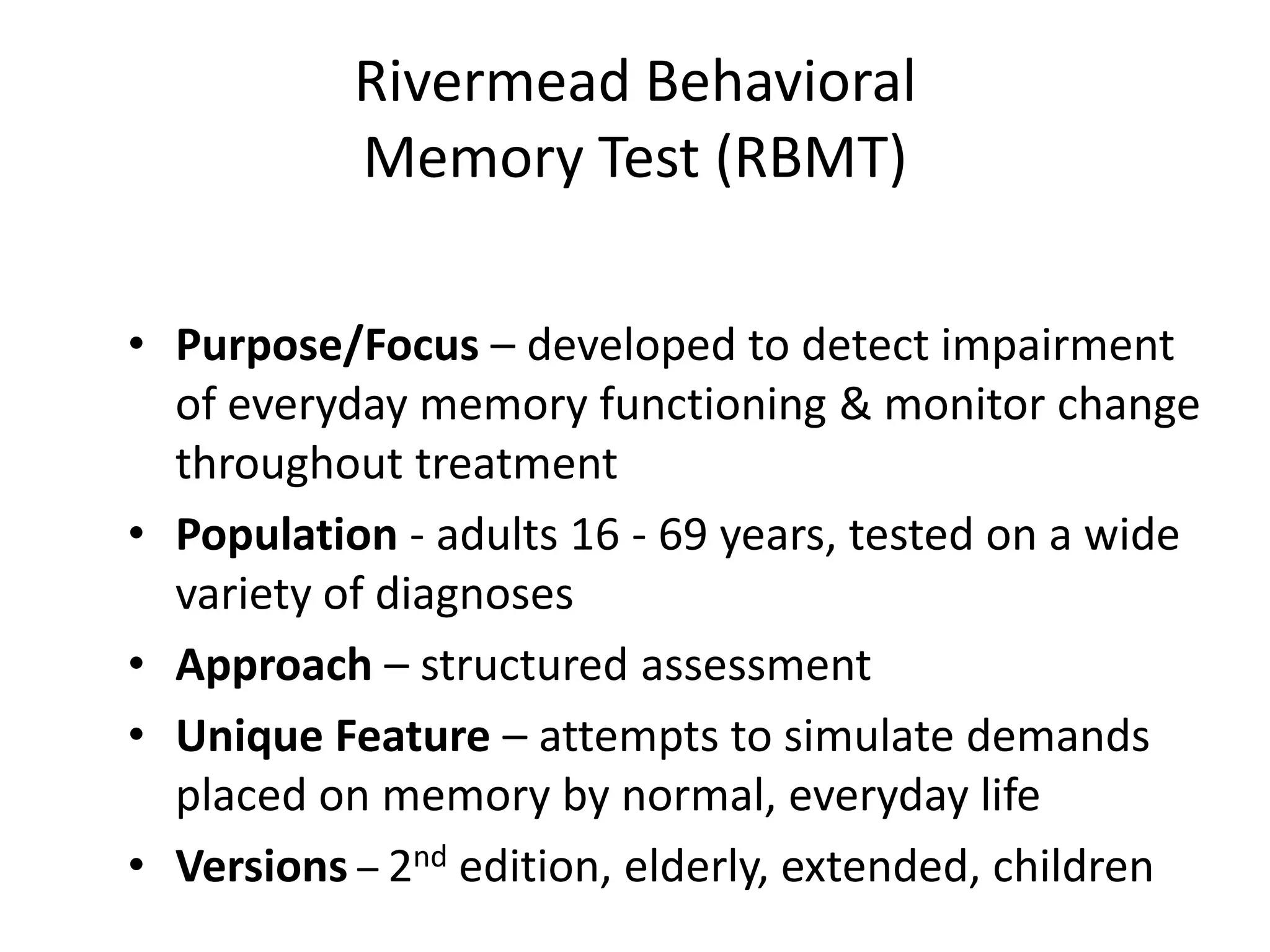 Rivermead Behavioral
Memory Test (RBMT)
• Purpose/Focus – developed to detect impairment
of everyday memory functioning & monitor change
throughout treatment
• Population - adults 16 - 69 years, tested on a wide
variety of diagnoses
• Approach – structured assessment
• Unique Feature – attempts to simulate demands
placed on memory by normal, everyday life
• Versions – 2nd edition, elderly, extended, children

 