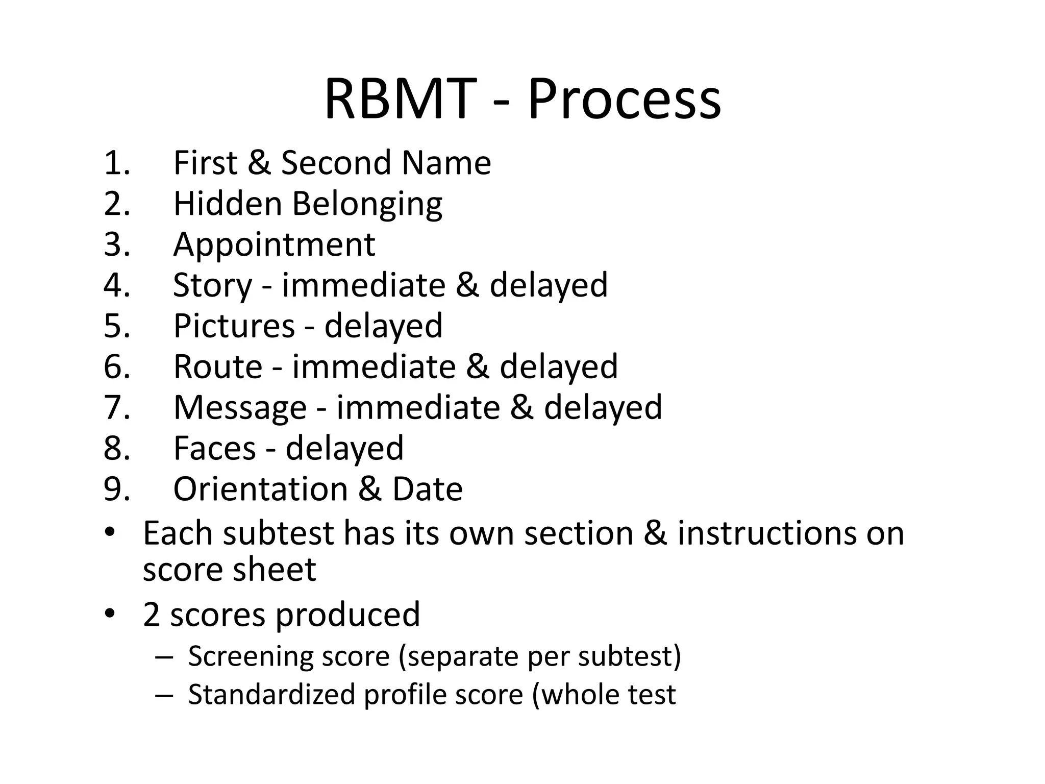 RBMT - Process
1. First & Second Name
2. Hidden Belonging
3. Appointment
4. Story - immediate & delayed
5. Pictures - delayed
6. Route - immediate & delayed
7. Message - immediate & delayed
8. Faces - delayed
9. Orientation & Date
• Each subtest has its own section & instructions on
score sheet
• 2 scores produced
– Screening score (separate per subtest)
– Standardized profile score (whole test

 