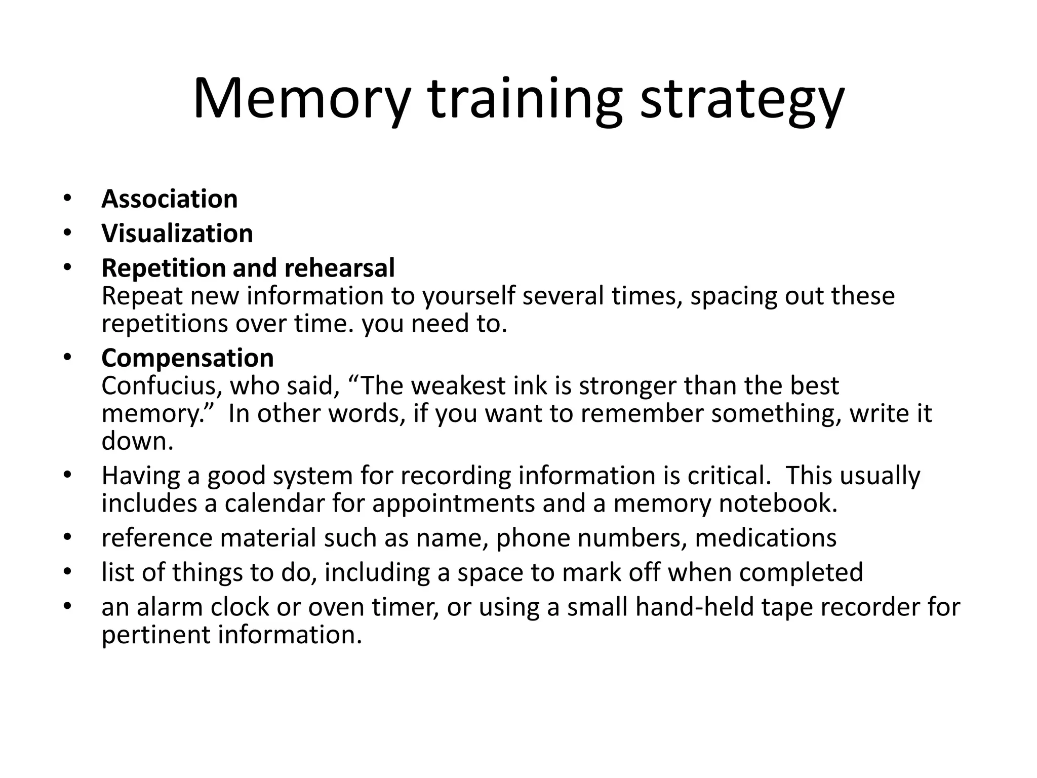 Memory training strategy
• Association
• Visualization
• Repetition and rehearsal
Repeat new information to yourself several times, spacing out these
repetitions over time. you need to.
• Compensation
Confucius, who said, “The weakest ink is stronger than the best
memory.” In other words, if you want to remember something, write it
down.
• Having a good system for recording information is critical. This usually
includes a calendar for appointments and a memory notebook.
• reference material such as name, phone numbers, medications
• list of things to do, including a space to mark off when completed
• an alarm clock or oven timer, or using a small hand-held tape recorder for
pertinent information.

 