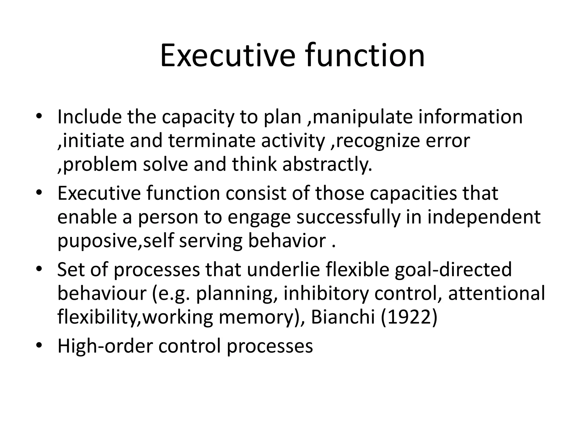 Executive function
• Include the capacity to plan ,manipulate information
,initiate and terminate activity ,recognize error
,problem solve and think abstractly.
• Executive function consist of those capacities that
enable a person to engage successfully in independent
puposive,self serving behavior .
• Set of processes that underlie flexible goal-directed
behaviour (e.g. planning, inhibitory control, attentional
flexibility,working memory), Bianchi (1922)
• High-order control processes

 