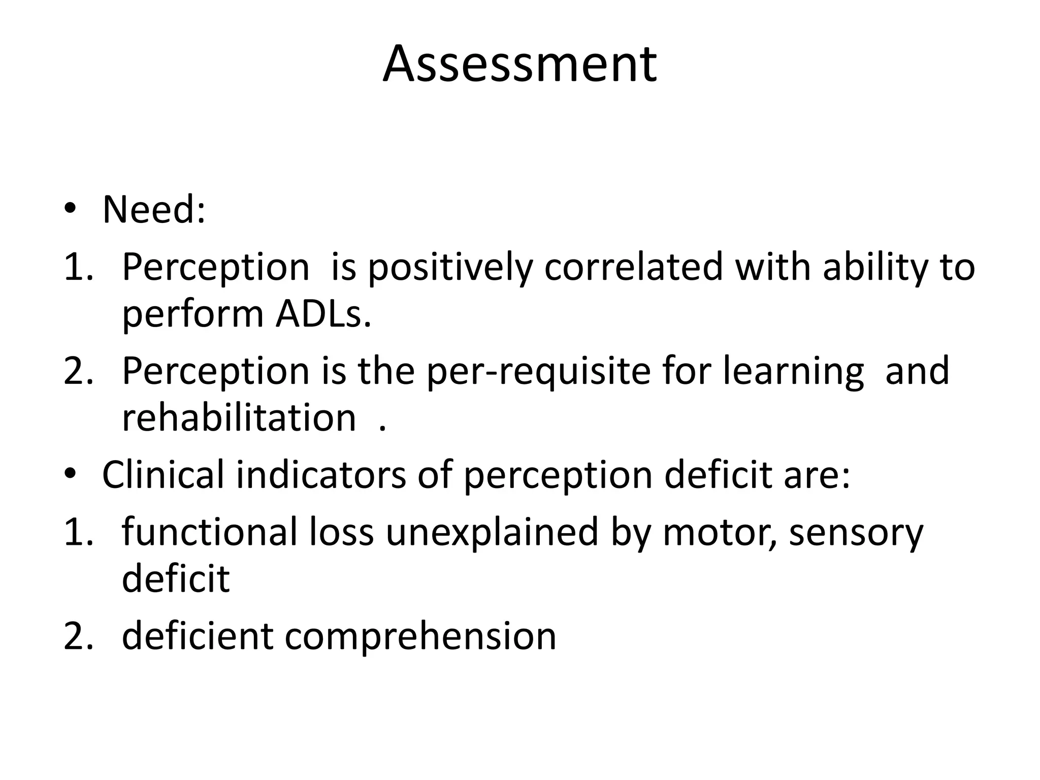 Assessment
• Need:
1. Perception is positively correlated with ability to
perform ADLs.
2. Perception is the per-requisite for learning and
rehabilitation .
• Clinical indicators of perception deficit are:
1. functional loss unexplained by motor, sensory
deficit
2. deficient comprehension

 