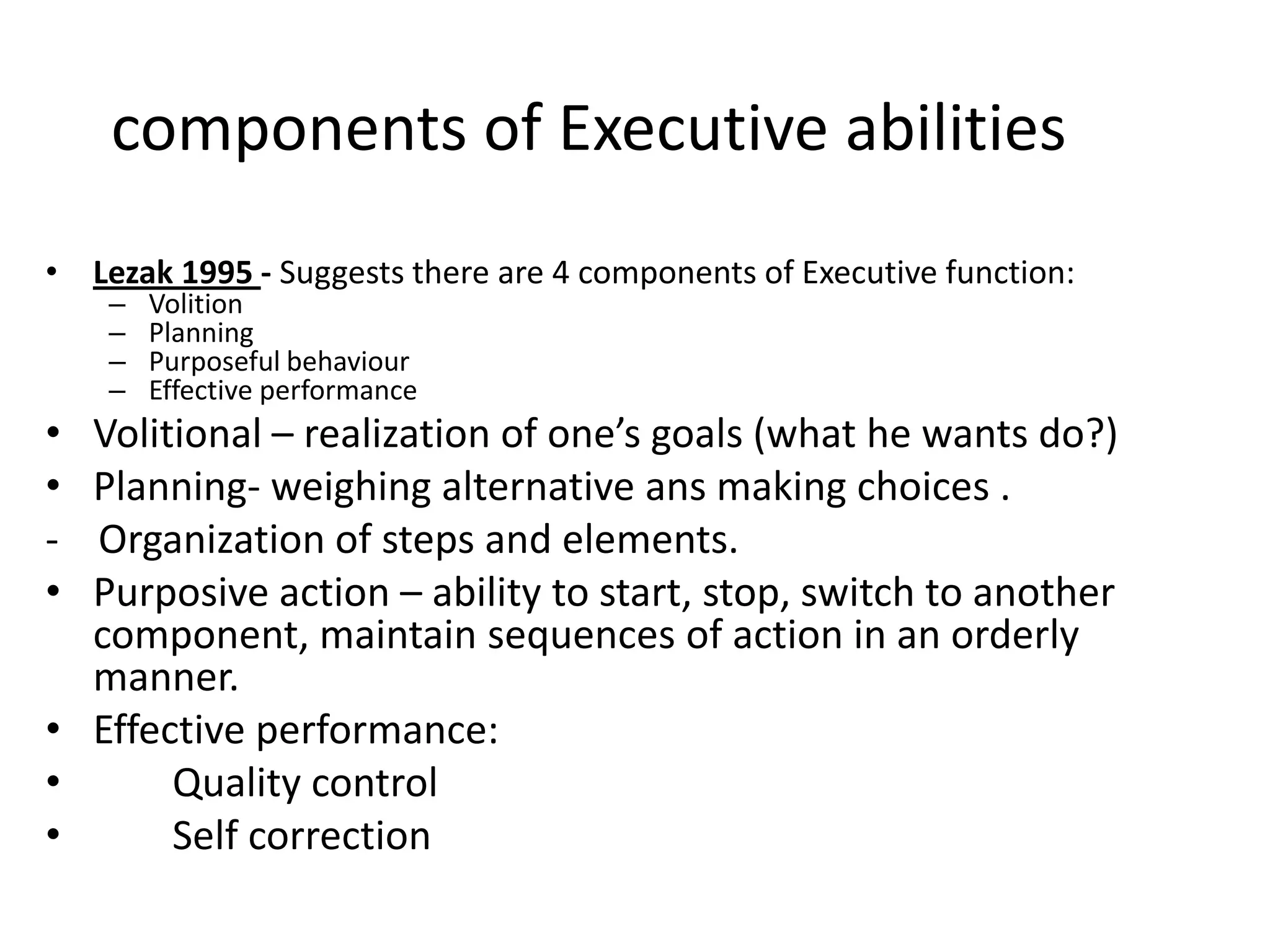 components of Executive abilities
• Lezak 1995 - Suggests there are 4 components of Executive function:
–
–
–
–

•
•
•

Volition
Planning
Purposeful behaviour
Effective performance

Volitional – realization of one’s goals (what he wants do?)
Planning- weighing alternative ans making choices .
Organization of steps and elements.
Purposive action – ability to start, stop, switch to another
component, maintain sequences of action in an orderly
manner.
• Effective performance:
•
Quality control
•
Self correction

 