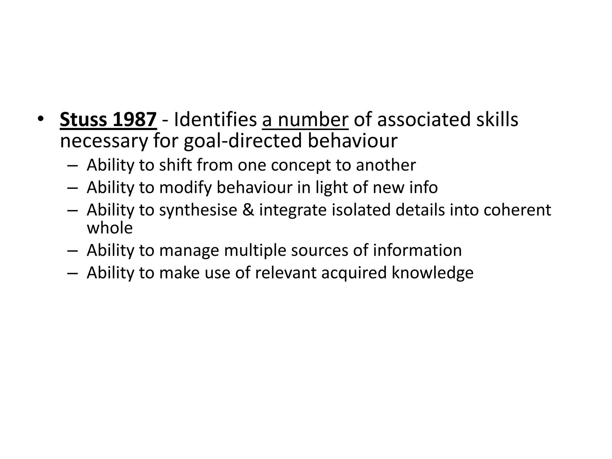 • Stuss 1987 - Identifies a number of associated skills
necessary for goal-directed behaviour
– Ability to shift from one concept to another
– Ability to modify behaviour in light of new info
– Ability to synthesise & integrate isolated details into coherent
whole
– Ability to manage multiple sources of information
– Ability to make use of relevant acquired knowledge

 