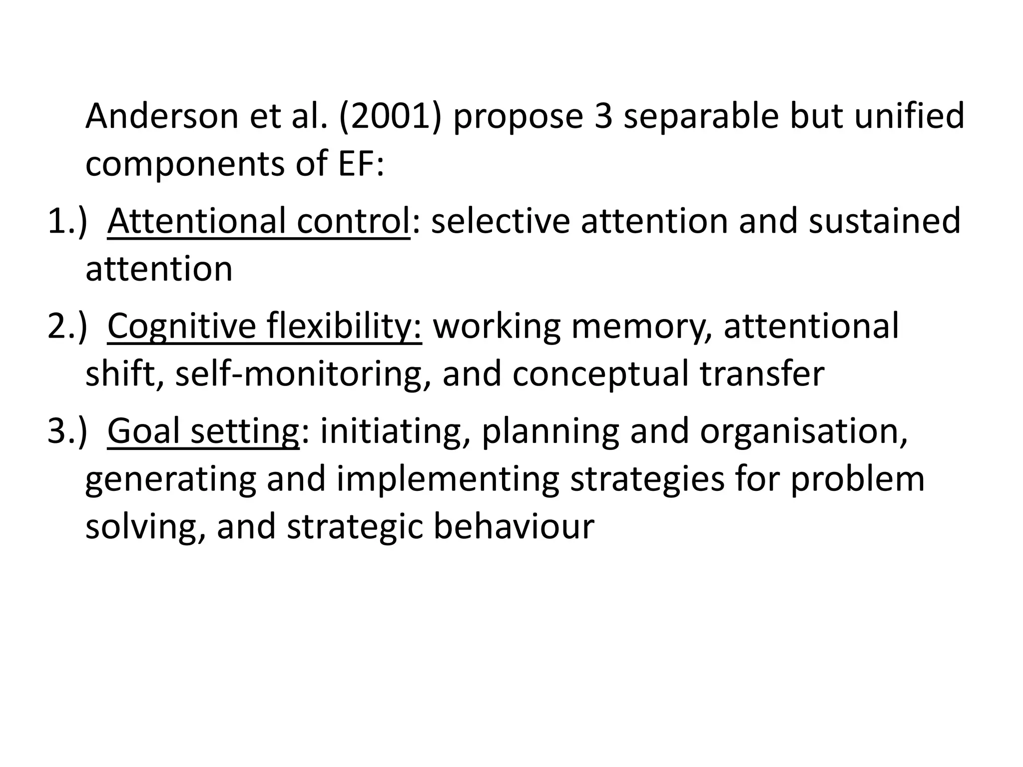Anderson et al. (2001) propose 3 separable but unified
components of EF:
1.) Attentional control: selective attention and sustained
attention
2.) Cognitive flexibility: working memory, attentional
shift, self-monitoring, and conceptual transfer
3.) Goal setting: initiating, planning and organisation,
generating and implementing strategies for problem
solving, and strategic behaviour

 