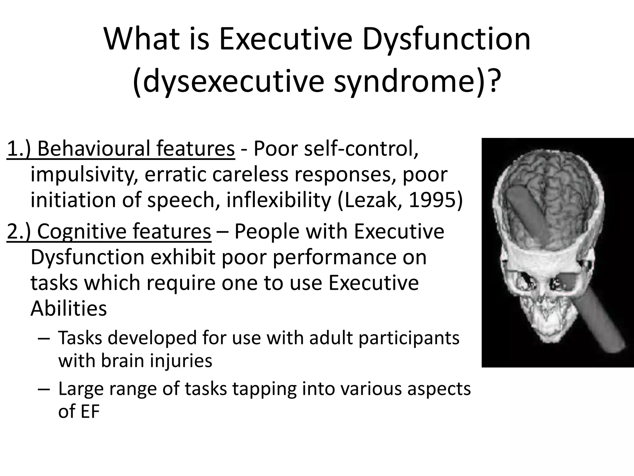 What is Executive Dysfunction
(dysexecutive syndrome)?
1.) Behavioural features - Poor self-control,
impulsivity, erratic careless responses, poor
initiation of speech, inflexibility (Lezak, 1995)
2.) Cognitive features – People with Executive
Dysfunction exhibit poor performance on
tasks which require one to use Executive
Abilities
– Tasks developed for use with adult participants
with brain injuries
– Large range of tasks tapping into various aspects
of EF

 