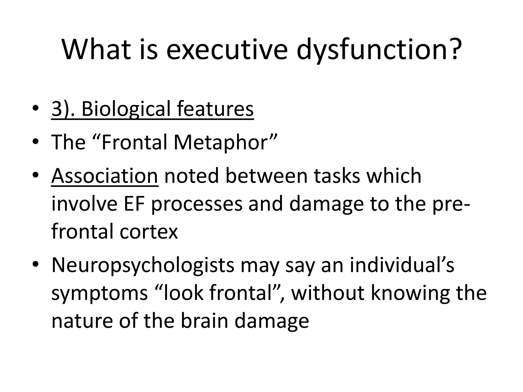 What is executive dysfunction?
• 3). Biological features
• The “Frontal Metaphor”
• Association noted between tasks which
involve EF processes and damage to the prefrontal cortex
• Neuropsychologists may say an individual’s
symptoms “look frontal”, without knowing the
nature of the brain damage

 
