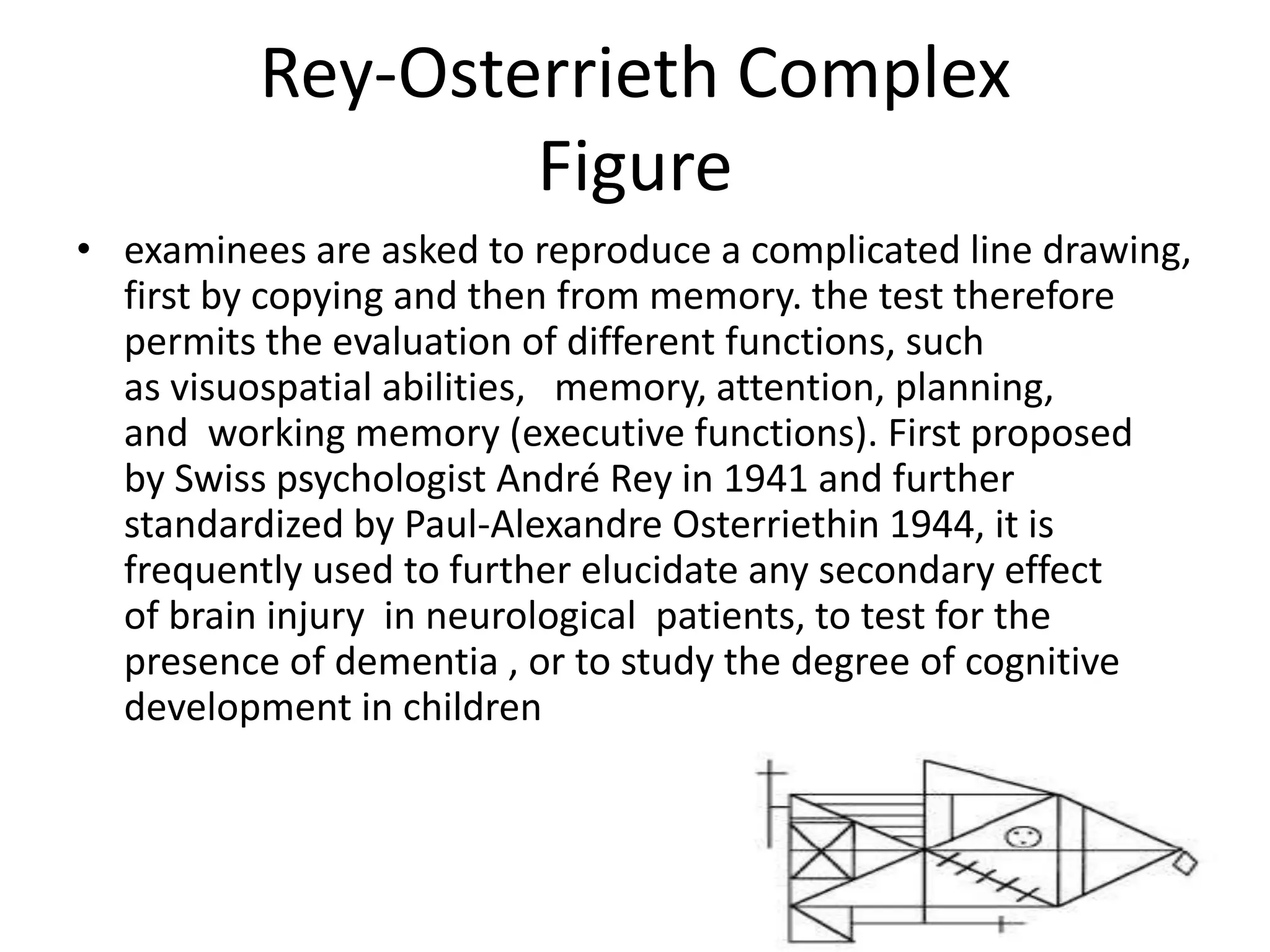 Rey-Osterrieth Complex
Figure
• examinees are asked to reproduce a complicated line drawing,
first by copying and then from memory. the test therefore
permits the evaluation of different functions, such
as visuospatial abilities, memory, attention, planning,
and working memory (executive functions). First proposed
by Swiss psychologist André Rey in 1941 and further
standardized by Paul-Alexandre Osterriethin 1944, it is
frequently used to further elucidate any secondary effect
of brain injury in neurological patients, to test for the
presence of dementia , or to study the degree of cognitive
development in children

 