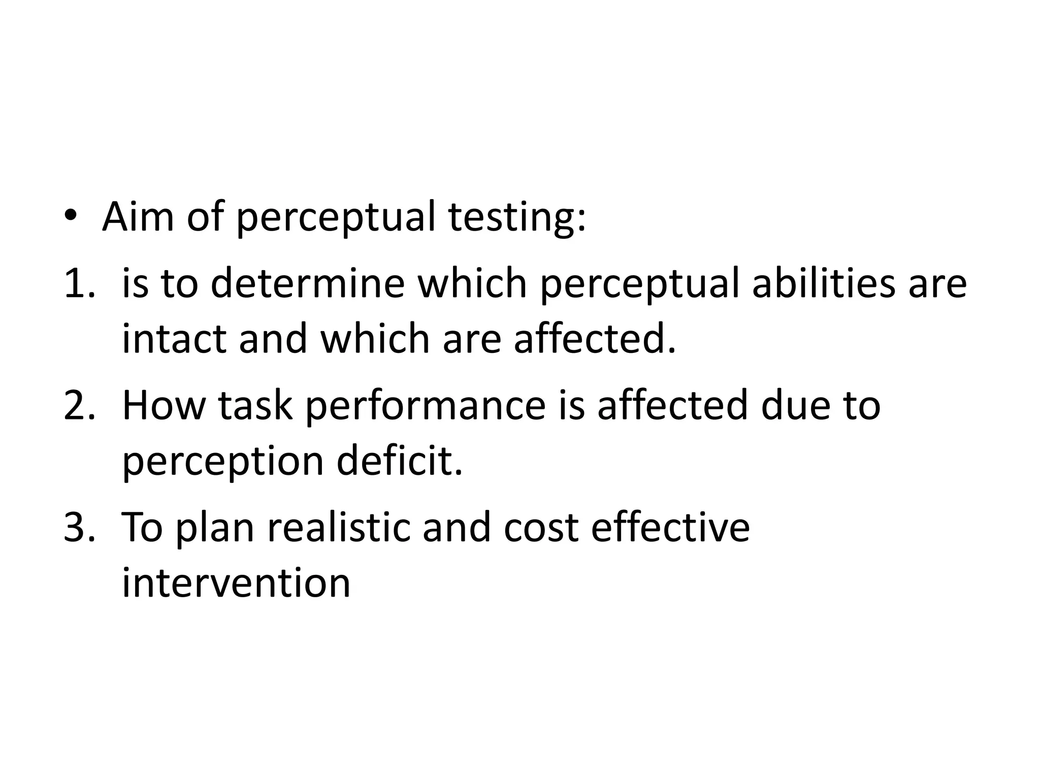 • Aim of perceptual testing:
1. is to determine which perceptual abilities are
intact and which are affected.
2. How task performance is affected due to
perception deficit.
3. To plan realistic and cost effective
intervention

 