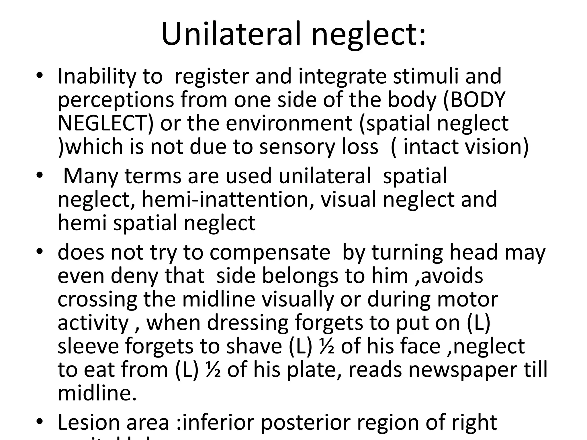 Unilateral neglect:
• Inability to register and integrate stimuli and
perceptions from one side of the body (BODY
NEGLECT) or the environment (spatial neglect
)which is not due to sensory loss ( intact vision)
• Many terms are used unilateral spatial
neglect, hemi-inattention, visual neglect and
hemi spatial neglect
• does not try to compensate by turning head may
even deny that side belongs to him ,avoids
crossing the midline visually or during motor
activity , when dressing forgets to put on (L)
sleeve forgets to shave (L) ½ of his face ,neglect
to eat from (L) ½ of his plate, reads newspaper till
midline.
• Lesion area :inferior posterior region of right

 