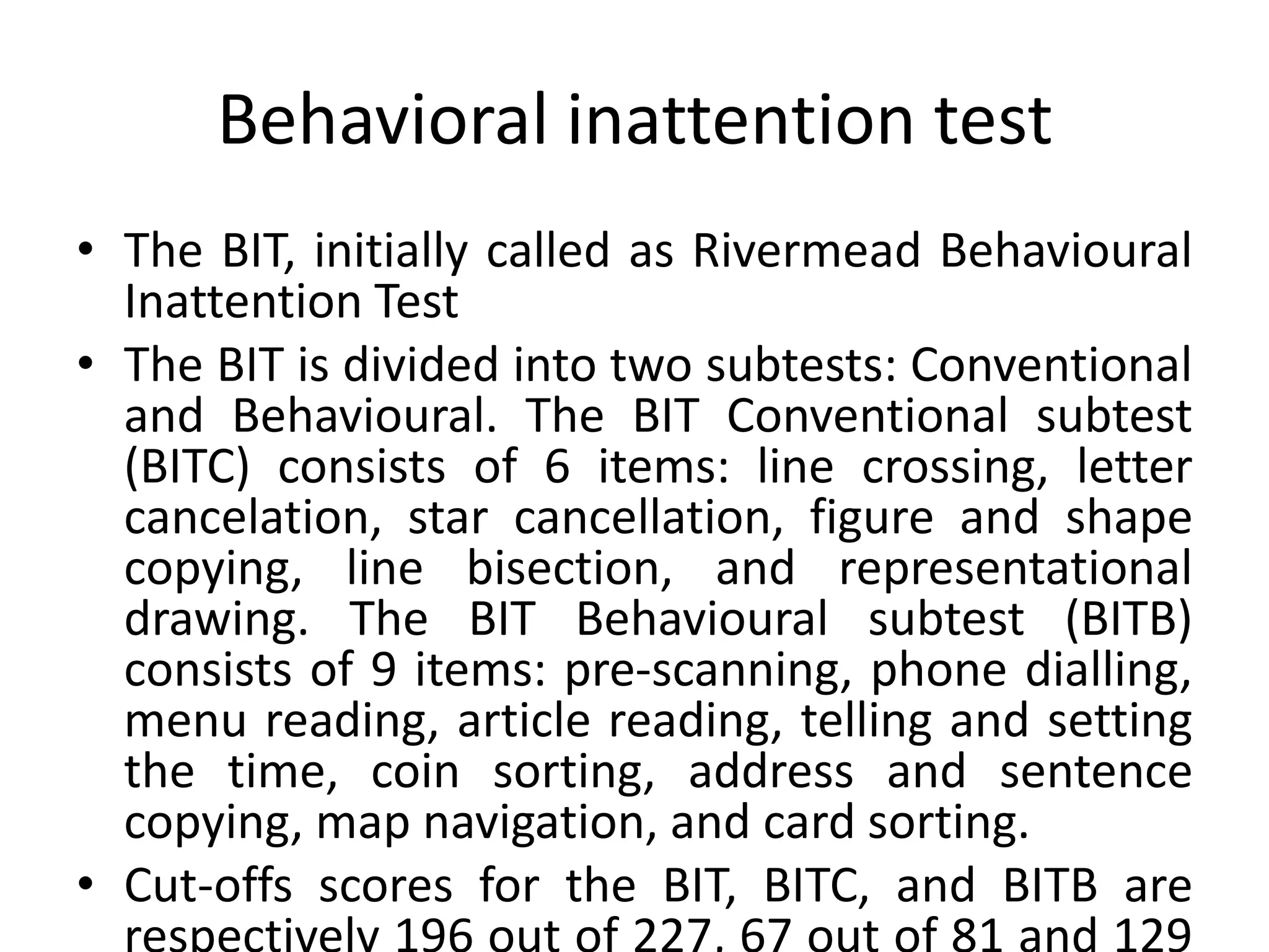 Behavioral inattention test
• The BIT, initially called as Rivermead Behavioural
Inattention Test
• The BIT is divided into two subtests: Conventional
and Behavioural. The BIT Conventional subtest
(BITC) consists of 6 items: line crossing, letter
cancelation, star cancellation, figure and shape
copying, line bisection, and representational
drawing. The BIT Behavioural subtest (BITB)
consists of 9 items: pre-scanning, phone dialling,
menu reading, article reading, telling and setting
the time, coin sorting, address and sentence
copying, map navigation, and card sorting.
• Cut-offs scores for the BIT, BITC, and BITB are

 