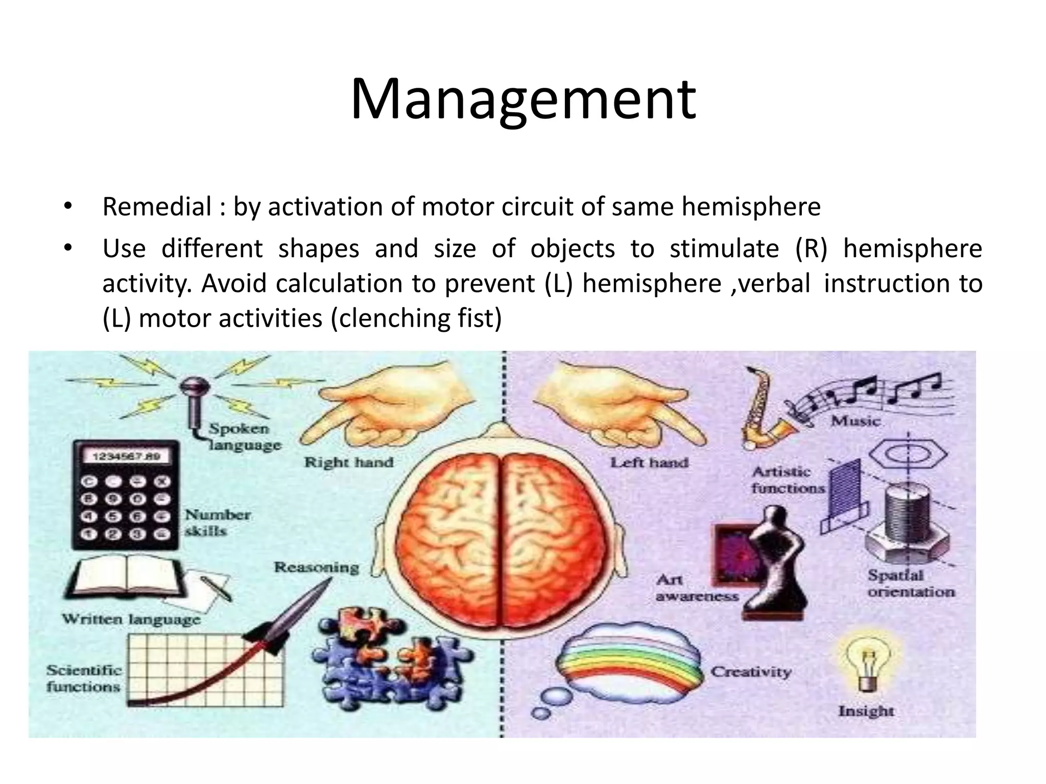 Management
• Remedial : by activation of motor circuit of same hemisphere
• Use different shapes and size of objects to stimulate (R) hemisphere
activity. Avoid calculation to prevent (L) hemisphere ,verbal instruction to
(L) motor activities (clenching fist)

 