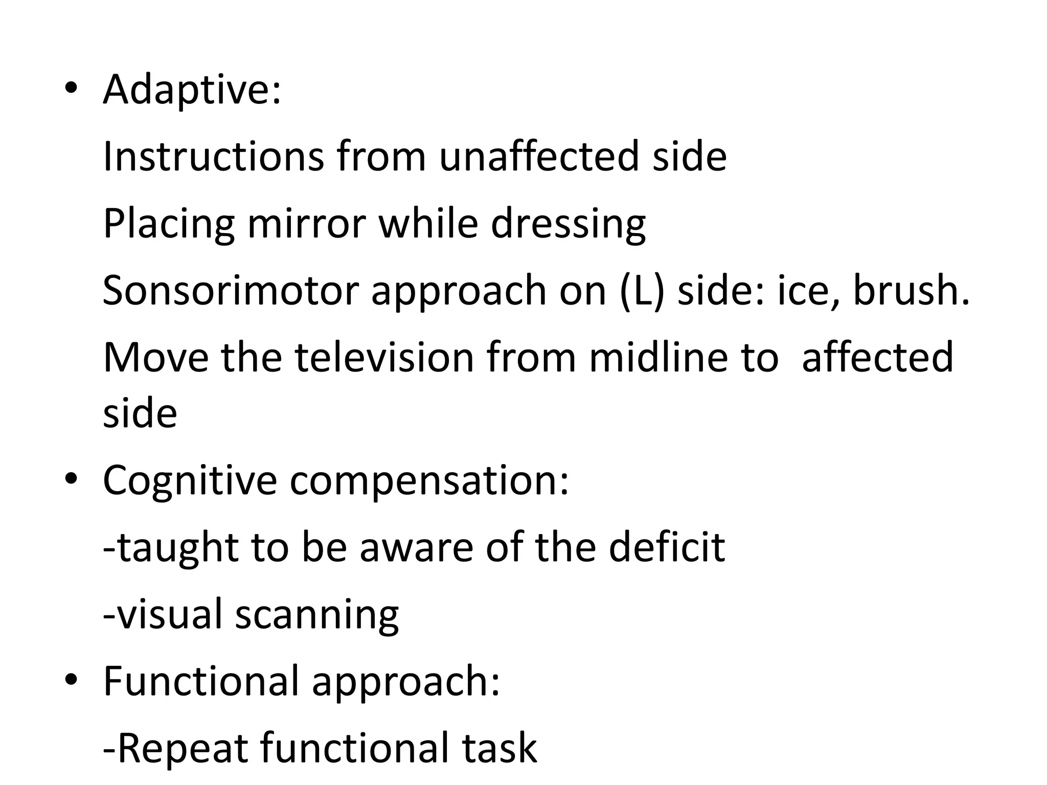 • Adaptive:
Instructions from unaffected side
Placing mirror while dressing
Sonsorimotor approach on (L) side: ice, brush.
Move the television from midline to affected
side
• Cognitive compensation:
-taught to be aware of the deficit
-visual scanning
• Functional approach:
-Repeat functional task

 