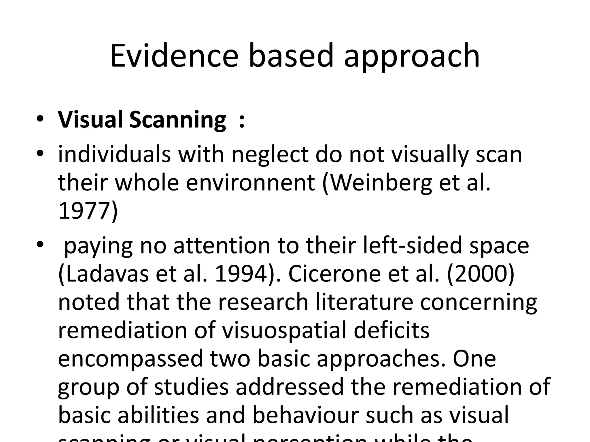 Evidence based approach
• Visual Scanning :
• individuals with neglect do not visually scan
their whole environnent (Weinberg et al.
1977)
• paying no attention to their left-sided space
(Ladavas et al. 1994). Cicerone et al. (2000)
noted that the research literature concerning
remediation of visuospatial deficits
encompassed two basic approaches. One
group of studies addressed the remediation of
basic abilities and behaviour such as visual

 
