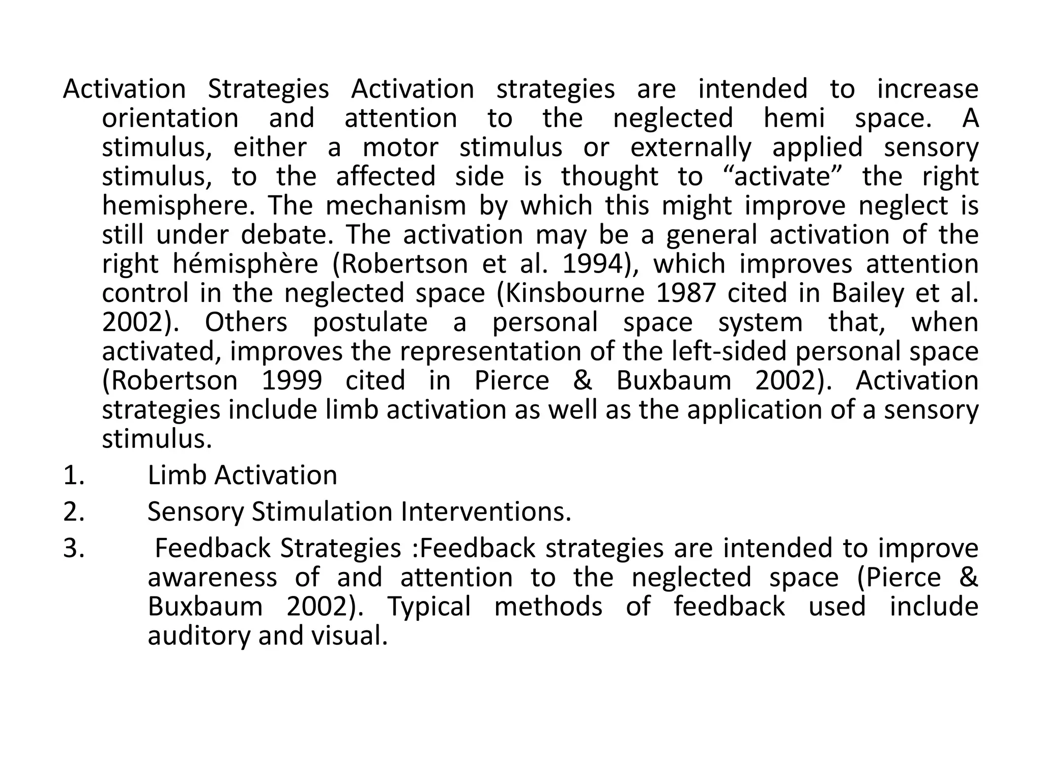 Activation Strategies Activation strategies are intended to increase
orientation and attention to the neglected hemi space. A
stimulus, either a motor stimulus or externally applied sensory
stimulus, to the affected side is thought to “activate” the right
hemisphere. The mechanism by which this might improve neglect is
still under debate. The activation may be a general activation of the
right hémisphère (Robertson et al. 1994), which improves attention
control in the neglected space (Kinsbourne 1987 cited in Bailey et al.
2002). Others postulate a personal space system that, when
activated, improves the representation of the left-sided personal space
(Robertson 1999 cited in Pierce & Buxbaum 2002). Activation
strategies include limb activation as well as the application of a sensory
stimulus.
1.
Limb Activation
2.
Sensory Stimulation Interventions.
3.
Feedback Strategies :Feedback strategies are intended to improve
awareness of and attention to the neglected space (Pierce &
Buxbaum 2002). Typical methods of feedback used include
auditory and visual.

 