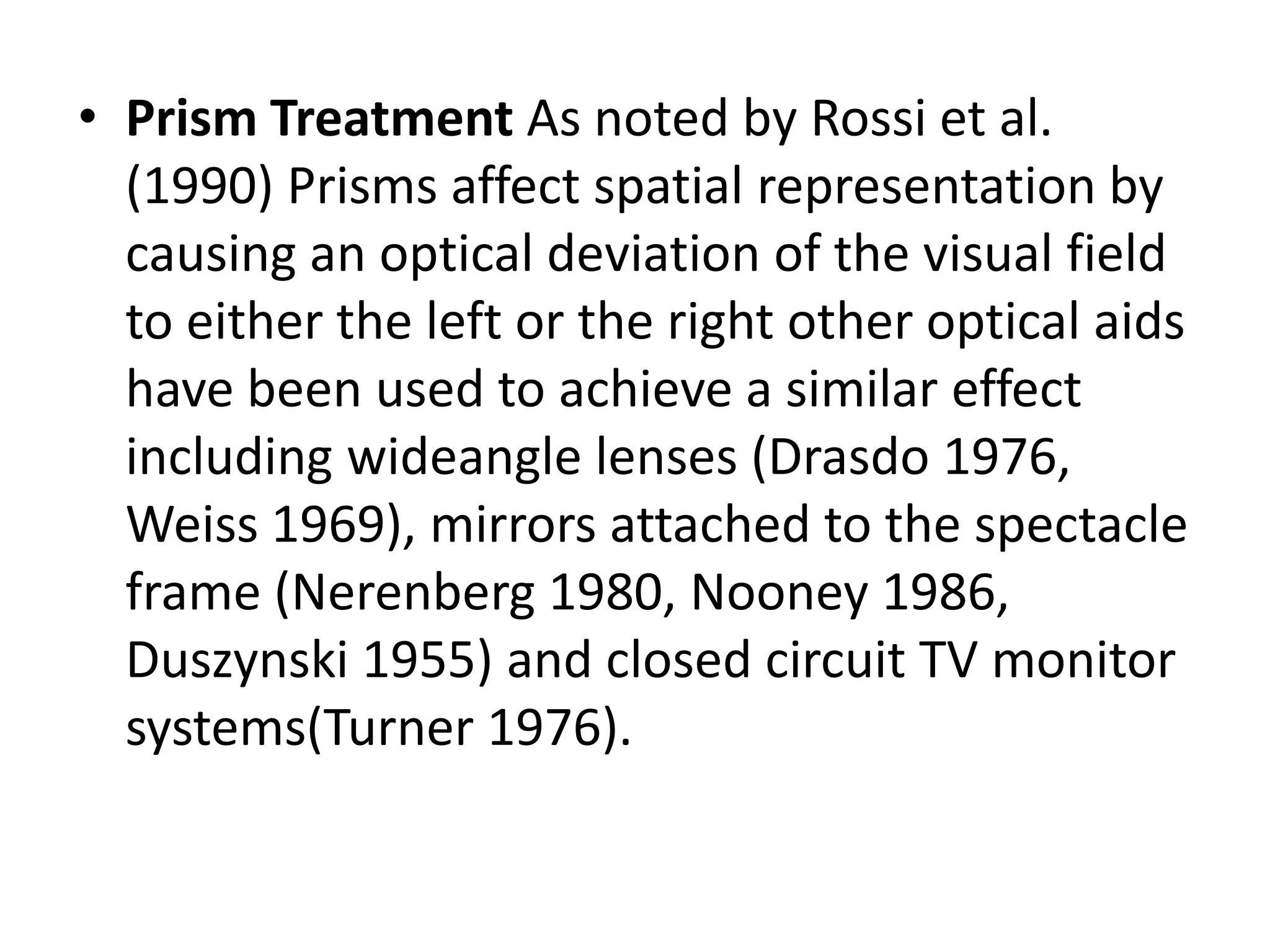 • Prism Treatment As noted by Rossi et al.
(1990) Prisms affect spatial representation by
causing an optical deviation of the visual field
to either the left or the right other optical aids
have been used to achieve a similar effect
including wideangle lenses (Drasdo 1976,
Weiss 1969), mirrors attached to the spectacle
frame (Nerenberg 1980, Nooney 1986,
Duszynski 1955) and closed circuit TV monitor
systems(Turner 1976).

 
