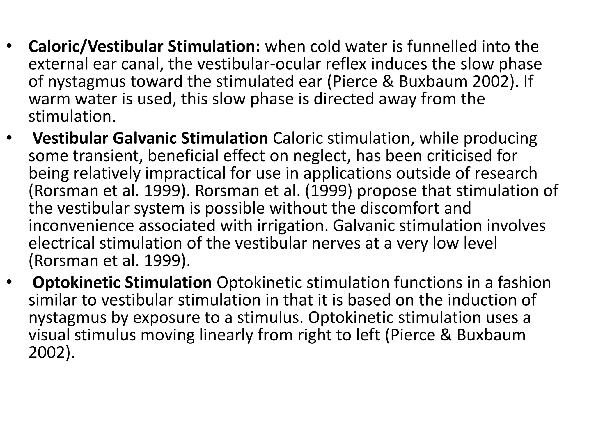 • Caloric/Vestibular Stimulation: when cold water is funnelled into the
external ear canal, the vestibular-ocular reflex induces the slow phase
of nystagmus toward the stimulated ear (Pierce & Buxbaum 2002). If
warm water is used, this slow phase is directed away from the
stimulation.
• Vestibular Galvanic Stimulation Caloric stimulation, while producing
some transient, beneficial effect on neglect, has been criticised for
being relatively impractical for use in applications outside of research
(Rorsman et al. 1999). Rorsman et al. (1999) propose that stimulation of
the vestibular system is possible without the discomfort and
inconvenience associated with irrigation. Galvanic stimulation involves
electrical stimulation of the vestibular nerves at a very low level
(Rorsman et al. 1999).
• Optokinetic Stimulation Optokinetic stimulation functions in a fashion
similar to vestibular stimulation in that it is based on the induction of
nystagmus by exposure to a stimulus. Optokinetic stimulation uses a
visual stimulus moving linearly from right to left (Pierce & Buxbaum
2002).

 