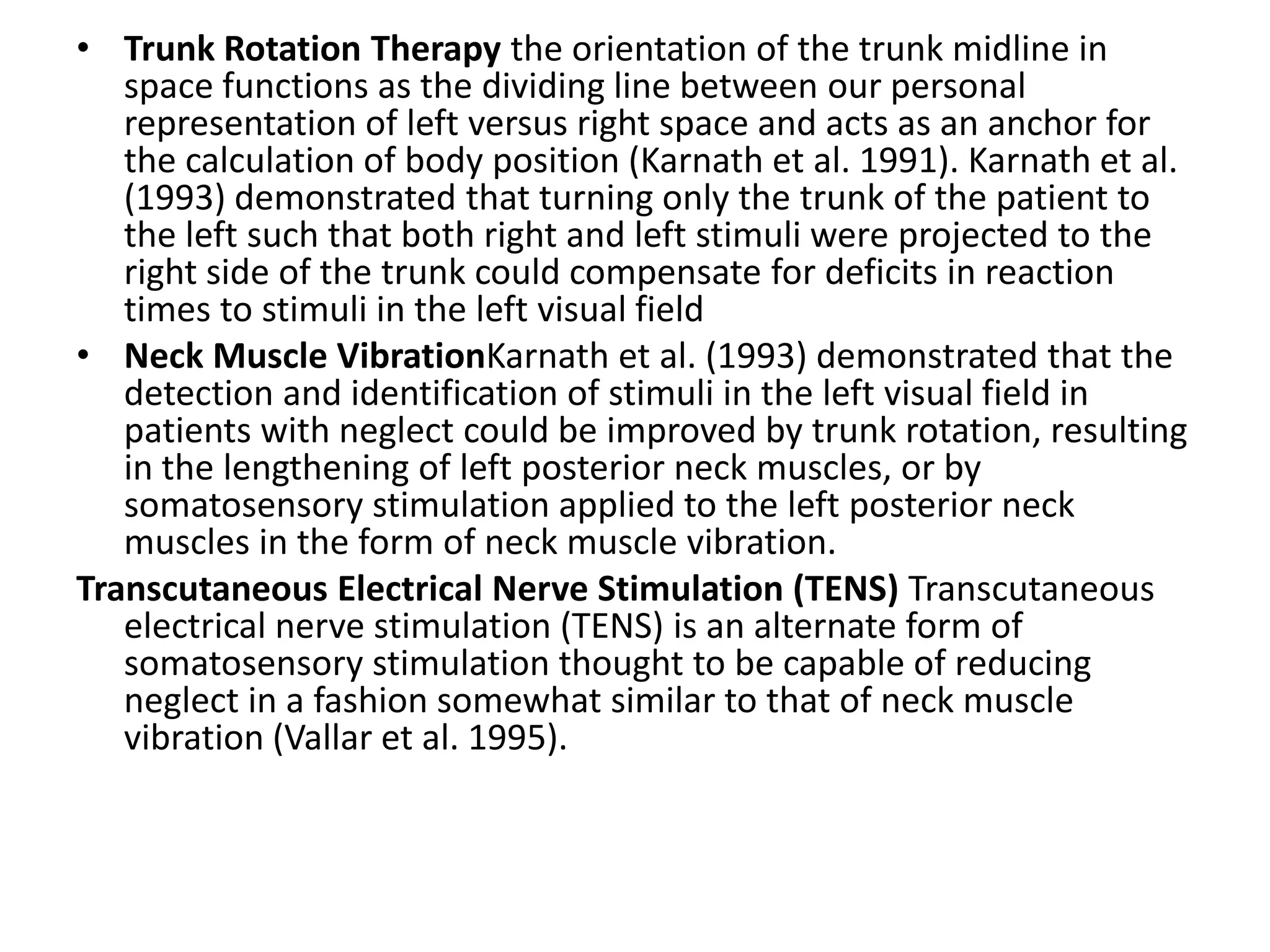• Trunk Rotation Therapy the orientation of the trunk midline in
space functions as the dividing line between our personal
representation of left versus right space and acts as an anchor for
the calculation of body position (Karnath et al. 1991). Karnath et al.
(1993) demonstrated that turning only the trunk of the patient to
the left such that both right and left stimuli were projected to the
right side of the trunk could compensate for deficits in reaction
times to stimuli in the left visual field
• Neck Muscle VibrationKarnath et al. (1993) demonstrated that the
detection and identification of stimuli in the left visual field in
patients with neglect could be improved by trunk rotation, resulting
in the lengthening of left posterior neck muscles, or by
somatosensory stimulation applied to the left posterior neck
muscles in the form of neck muscle vibration.
Transcutaneous Electrical Nerve Stimulation (TENS) Transcutaneous
electrical nerve stimulation (TENS) is an alternate form of
somatosensory stimulation thought to be capable of reducing
neglect in a fashion somewhat similar to that of neck muscle
vibration (Vallar et al. 1995).

 