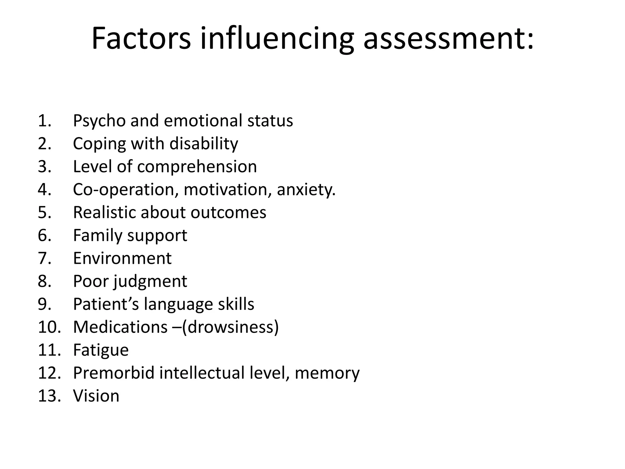 Factors influencing assessment:
1.
2.
3.
4.
5.
6.
7.
8.
9.
10.
11.
12.
13.

Psycho and emotional status
Coping with disability
Level of comprehension
Co-operation, motivation, anxiety.
Realistic about outcomes
Family support
Environment
Poor judgment
Patient’s language skills
Medications –(drowsiness)
Fatigue
Premorbid intellectual level, memory
Vision

 