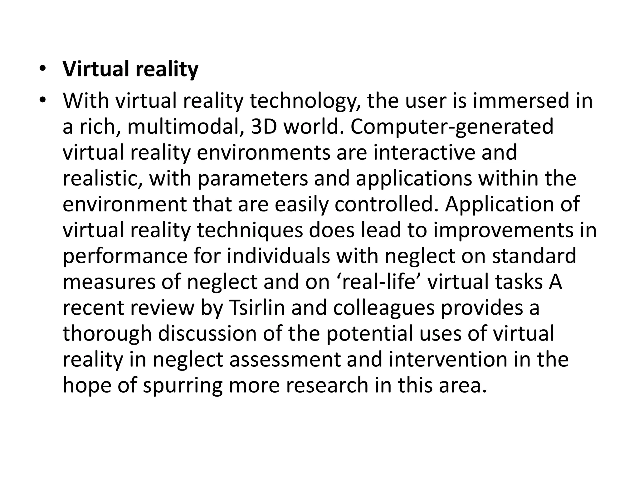 • Virtual reality
• With virtual reality technology, the user is immersed in
a rich, multimodal, 3D world. Computer-generated
virtual reality environments are interactive and
realistic, with parameters and applications within the
environment that are easily controlled. Application of
virtual reality techniques does lead to improvements in
performance for individuals with neglect on standard
measures of neglect and on ‘real-life’ virtual tasks A
recent review by Tsirlin and colleagues provides a
thorough discussion of the potential uses of virtual
reality in neglect assessment and intervention in the
hope of spurring more research in this area.

 